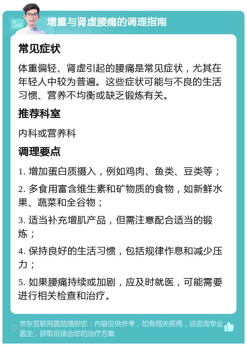 增重与肾虚腰痛的调理指南 常见症状 体重偏轻、肾虚引起的腰痛是常见症状，尤其在年轻人中较为普遍。这些症状可能与不良的生活习惯、营养不均衡或缺乏锻炼有关。 推荐科室 内科或营养科 调理要点 1. 增加蛋白质摄入，例如鸡肉、鱼类、豆类等； 2. 多食用富含维生素和矿物质的食物，如新鲜水果、蔬菜和全谷物； 3. 适当补充增肌产品，但需注意配合适当的锻炼； 4. 保持良好的生活习惯，包括规律作息和减少压力； 5. 如果腰痛持续或加剧，应及时就医，可能需要进行相关检查和治疗。