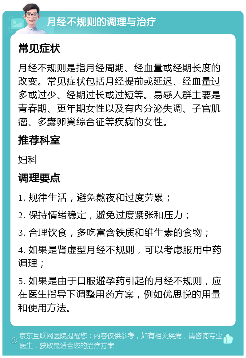 月经不规则的调理与治疗 常见症状 月经不规则是指月经周期、经血量或经期长度的改变。常见症状包括月经提前或延迟、经血量过多或过少、经期过长或过短等。易感人群主要是青春期、更年期女性以及有内分泌失调、子宫肌瘤、多囊卵巢综合征等疾病的女性。 推荐科室 妇科 调理要点 1. 规律生活，避免熬夜和过度劳累； 2. 保持情绪稳定，避免过度紧张和压力； 3. 合理饮食，多吃富含铁质和维生素的食物； 4. 如果是肾虚型月经不规则，可以考虑服用中药调理； 5. 如果是由于口服避孕药引起的月经不规则，应在医生指导下调整用药方案，例如优思悦的用量和使用方法。