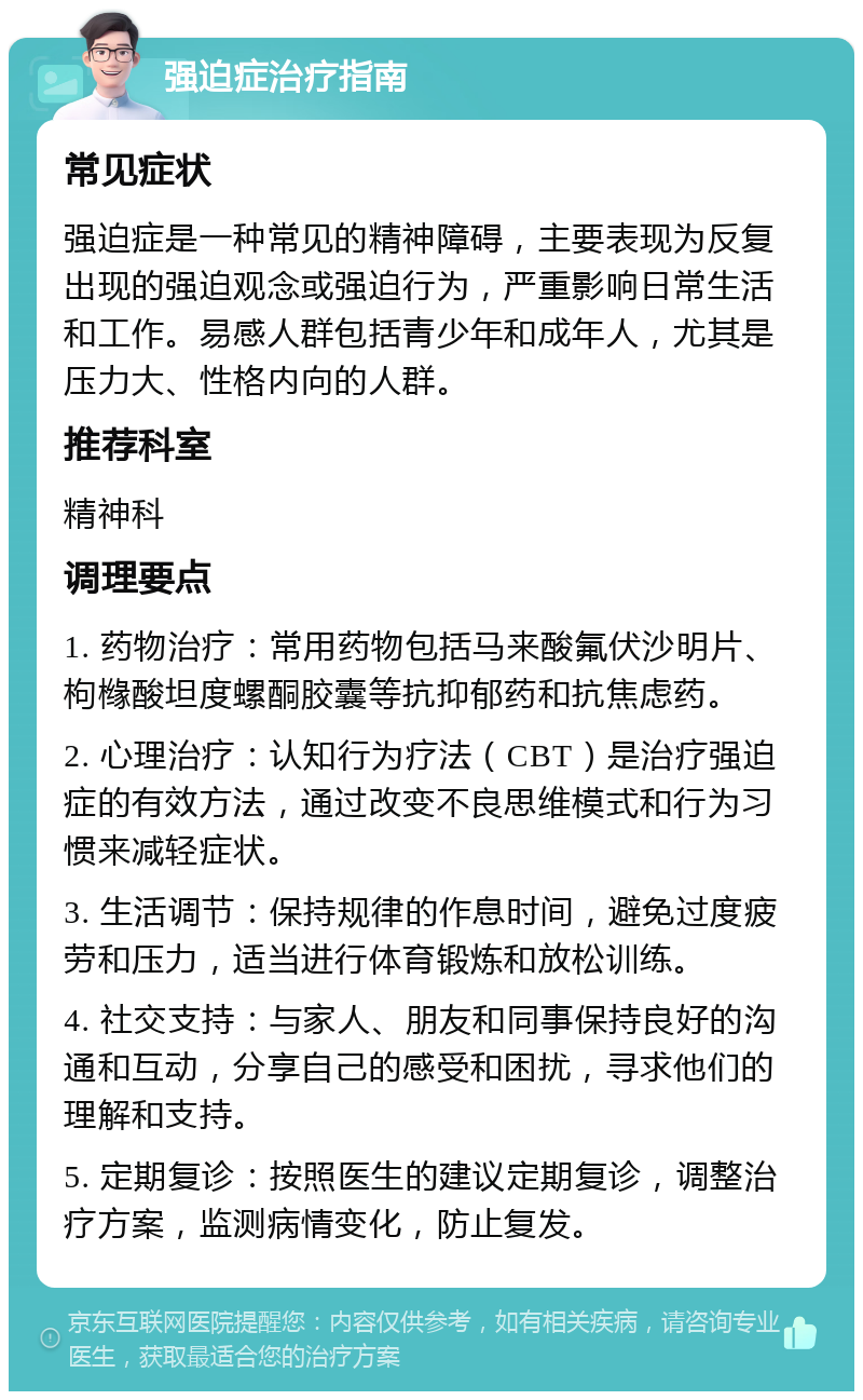 强迫症治疗指南 常见症状 强迫症是一种常见的精神障碍，主要表现为反复出现的强迫观念或强迫行为，严重影响日常生活和工作。易感人群包括青少年和成年人，尤其是压力大、性格内向的人群。 推荐科室 精神科 调理要点 1. 药物治疗：常用药物包括马来酸氟伏沙明片、枸橼酸坦度螺酮胶囊等抗抑郁药和抗焦虑药。 2. 心理治疗：认知行为疗法（CBT）是治疗强迫症的有效方法，通过改变不良思维模式和行为习惯来减轻症状。 3. 生活调节：保持规律的作息时间，避免过度疲劳和压力，适当进行体育锻炼和放松训练。 4. 社交支持：与家人、朋友和同事保持良好的沟通和互动，分享自己的感受和困扰，寻求他们的理解和支持。 5. 定期复诊：按照医生的建议定期复诊，调整治疗方案，监测病情变化，防止复发。