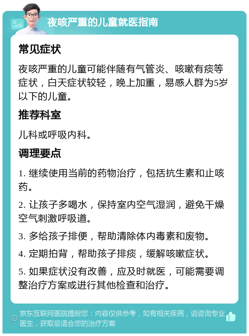 夜咳严重的儿童就医指南 常见症状 夜咳严重的儿童可能伴随有气管炎、咳嗽有痰等症状，白天症状较轻，晚上加重，易感人群为5岁以下的儿童。 推荐科室 儿科或呼吸内科。 调理要点 1. 继续使用当前的药物治疗，包括抗生素和止咳药。 2. 让孩子多喝水，保持室内空气湿润，避免干燥空气刺激呼吸道。 3. 多给孩子排便，帮助清除体内毒素和废物。 4. 定期拍背，帮助孩子排痰，缓解咳嗽症状。 5. 如果症状没有改善，应及时就医，可能需要调整治疗方案或进行其他检查和治疗。