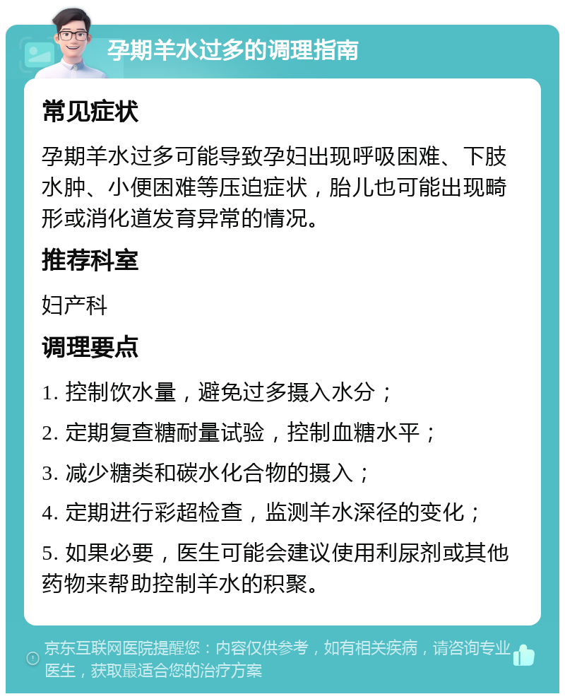 孕期羊水过多的调理指南 常见症状 孕期羊水过多可能导致孕妇出现呼吸困难、下肢水肿、小便困难等压迫症状，胎儿也可能出现畸形或消化道发育异常的情况。 推荐科室 妇产科 调理要点 1. 控制饮水量，避免过多摄入水分； 2. 定期复查糖耐量试验，控制血糖水平； 3. 减少糖类和碳水化合物的摄入； 4. 定期进行彩超检查，监测羊水深径的变化； 5. 如果必要，医生可能会建议使用利尿剂或其他药物来帮助控制羊水的积聚。