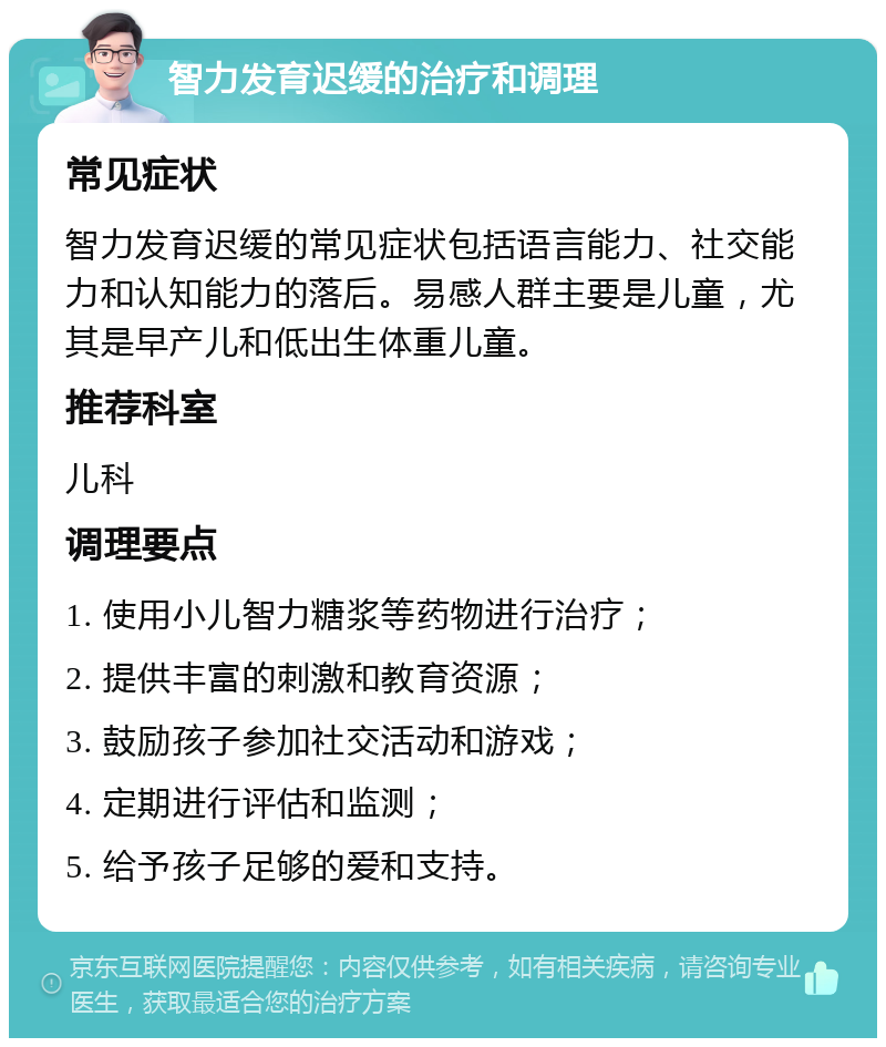 智力发育迟缓的治疗和调理 常见症状 智力发育迟缓的常见症状包括语言能力、社交能力和认知能力的落后。易感人群主要是儿童，尤其是早产儿和低出生体重儿童。 推荐科室 儿科 调理要点 1. 使用小儿智力糖浆等药物进行治疗； 2. 提供丰富的刺激和教育资源； 3. 鼓励孩子参加社交活动和游戏； 4. 定期进行评估和监测； 5. 给予孩子足够的爱和支持。