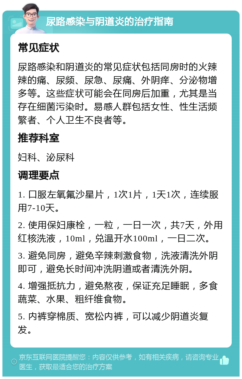 尿路感染与阴道炎的治疗指南 常见症状 尿路感染和阴道炎的常见症状包括同房时的火辣辣的痛、尿频、尿急、尿痛、外阴痒、分泌物增多等。这些症状可能会在同房后加重，尤其是当存在细菌污染时。易感人群包括女性、性生活频繁者、个人卫生不良者等。 推荐科室 妇科、泌尿科 调理要点 1. 口服左氧氟沙星片，1次1片，1天1次，连续服用7-10天。 2. 使用保妇康栓，一粒，一日一次，共7天，外用红核洗液，10ml，兑温开水100ml，一日二次。 3. 避免同房，避免辛辣刺激食物，洗液清洗外阴即可，避免长时间冲洗阴道或者清洗外阴。 4. 增强抵抗力，避免熬夜，保证充足睡眠，多食蔬菜、水果、粗纤维食物。 5. 内裤穿棉质、宽松内裤，可以减少阴道炎复发。