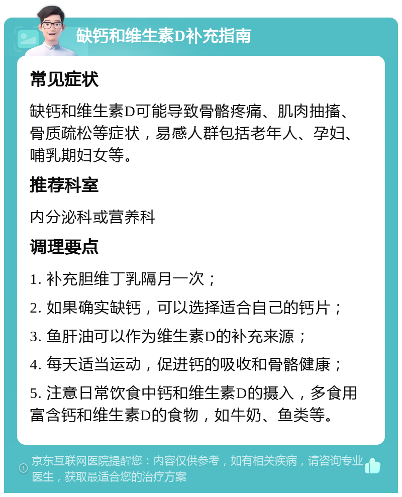 缺钙和维生素D补充指南 常见症状 缺钙和维生素D可能导致骨骼疼痛、肌肉抽搐、骨质疏松等症状，易感人群包括老年人、孕妇、哺乳期妇女等。 推荐科室 内分泌科或营养科 调理要点 1. 补充胆维丁乳隔月一次； 2. 如果确实缺钙，可以选择适合自己的钙片； 3. 鱼肝油可以作为维生素D的补充来源； 4. 每天适当运动，促进钙的吸收和骨骼健康； 5. 注意日常饮食中钙和维生素D的摄入，多食用富含钙和维生素D的食物，如牛奶、鱼类等。