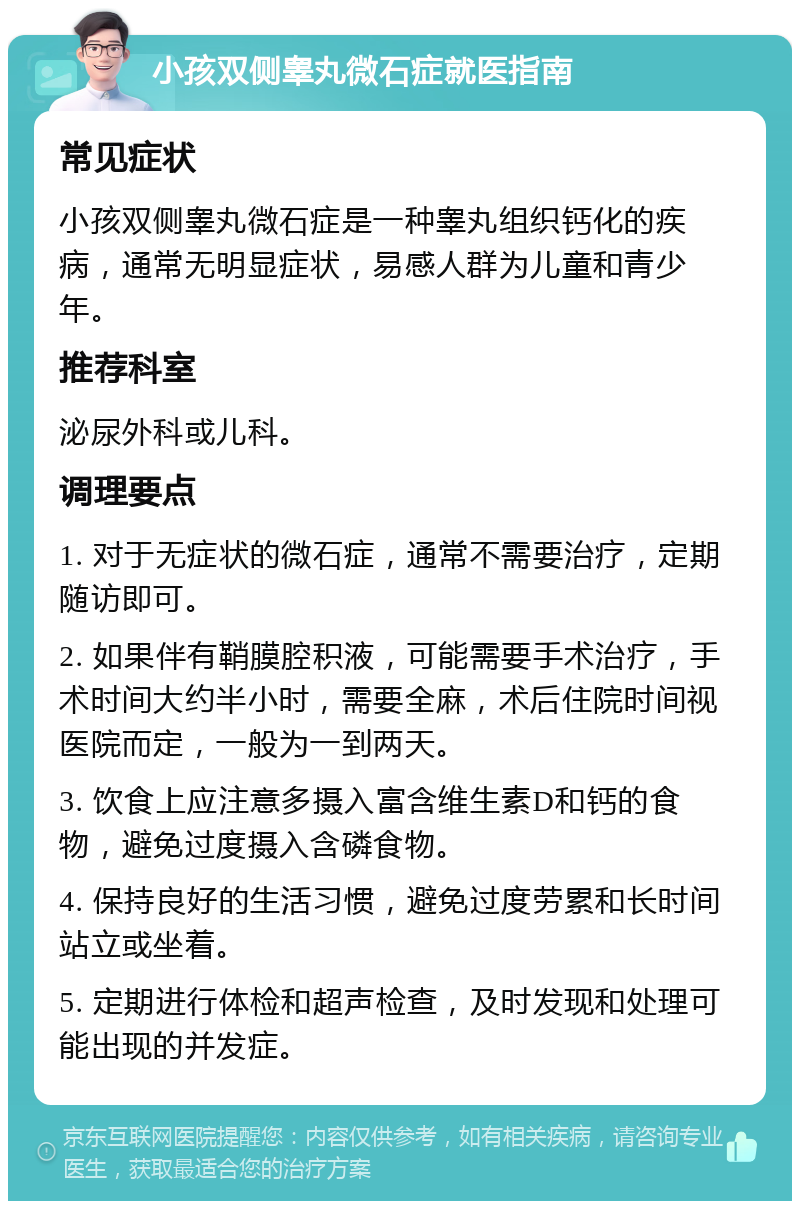 小孩双侧睾丸微石症就医指南 常见症状 小孩双侧睾丸微石症是一种睾丸组织钙化的疾病，通常无明显症状，易感人群为儿童和青少年。 推荐科室 泌尿外科或儿科。 调理要点 1. 对于无症状的微石症，通常不需要治疗，定期随访即可。 2. 如果伴有鞘膜腔积液，可能需要手术治疗，手术时间大约半小时，需要全麻，术后住院时间视医院而定，一般为一到两天。 3. 饮食上应注意多摄入富含维生素D和钙的食物，避免过度摄入含磷食物。 4. 保持良好的生活习惯，避免过度劳累和长时间站立或坐着。 5. 定期进行体检和超声检查，及时发现和处理可能出现的并发症。