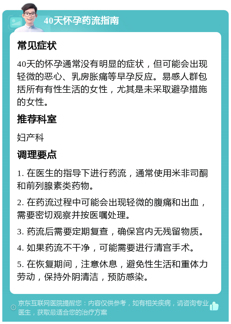 40天怀孕药流指南 常见症状 40天的怀孕通常没有明显的症状，但可能会出现轻微的恶心、乳房胀痛等早孕反应。易感人群包括所有有性生活的女性，尤其是未采取避孕措施的女性。 推荐科室 妇产科 调理要点 1. 在医生的指导下进行药流，通常使用米非司酮和前列腺素类药物。 2. 在药流过程中可能会出现轻微的腹痛和出血，需要密切观察并按医嘱处理。 3. 药流后需要定期复查，确保宫内无残留物质。 4. 如果药流不干净，可能需要进行清宫手术。 5. 在恢复期间，注意休息，避免性生活和重体力劳动，保持外阴清洁，预防感染。