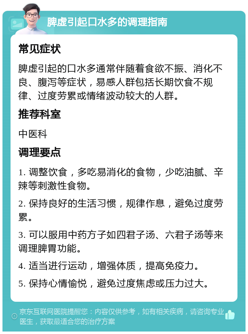 脾虚引起口水多的调理指南 常见症状 脾虚引起的口水多通常伴随着食欲不振、消化不良、腹泻等症状，易感人群包括长期饮食不规律、过度劳累或情绪波动较大的人群。 推荐科室 中医科 调理要点 1. 调整饮食，多吃易消化的食物，少吃油腻、辛辣等刺激性食物。 2. 保持良好的生活习惯，规律作息，避免过度劳累。 3. 可以服用中药方子如四君子汤、六君子汤等来调理脾胃功能。 4. 适当进行运动，增强体质，提高免疫力。 5. 保持心情愉悦，避免过度焦虑或压力过大。