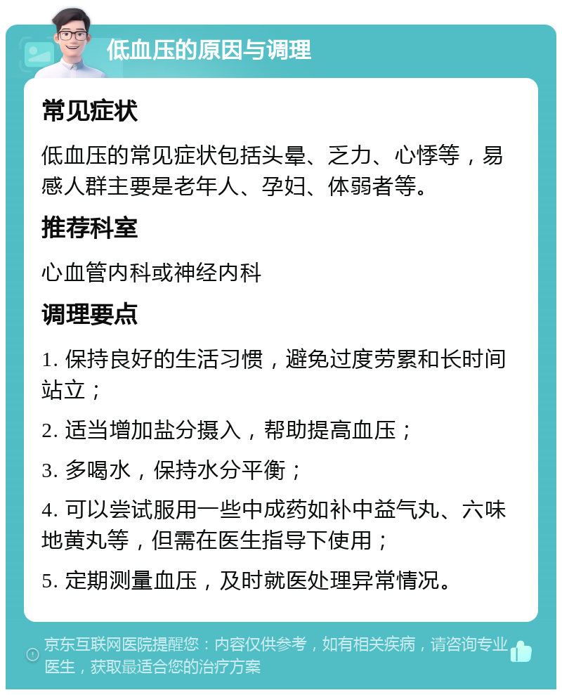 低血压的原因与调理 常见症状 低血压的常见症状包括头晕、乏力、心悸等，易感人群主要是老年人、孕妇、体弱者等。 推荐科室 心血管内科或神经内科 调理要点 1. 保持良好的生活习惯，避免过度劳累和长时间站立； 2. 适当增加盐分摄入，帮助提高血压； 3. 多喝水，保持水分平衡； 4. 可以尝试服用一些中成药如补中益气丸、六味地黄丸等，但需在医生指导下使用； 5. 定期测量血压，及时就医处理异常情况。