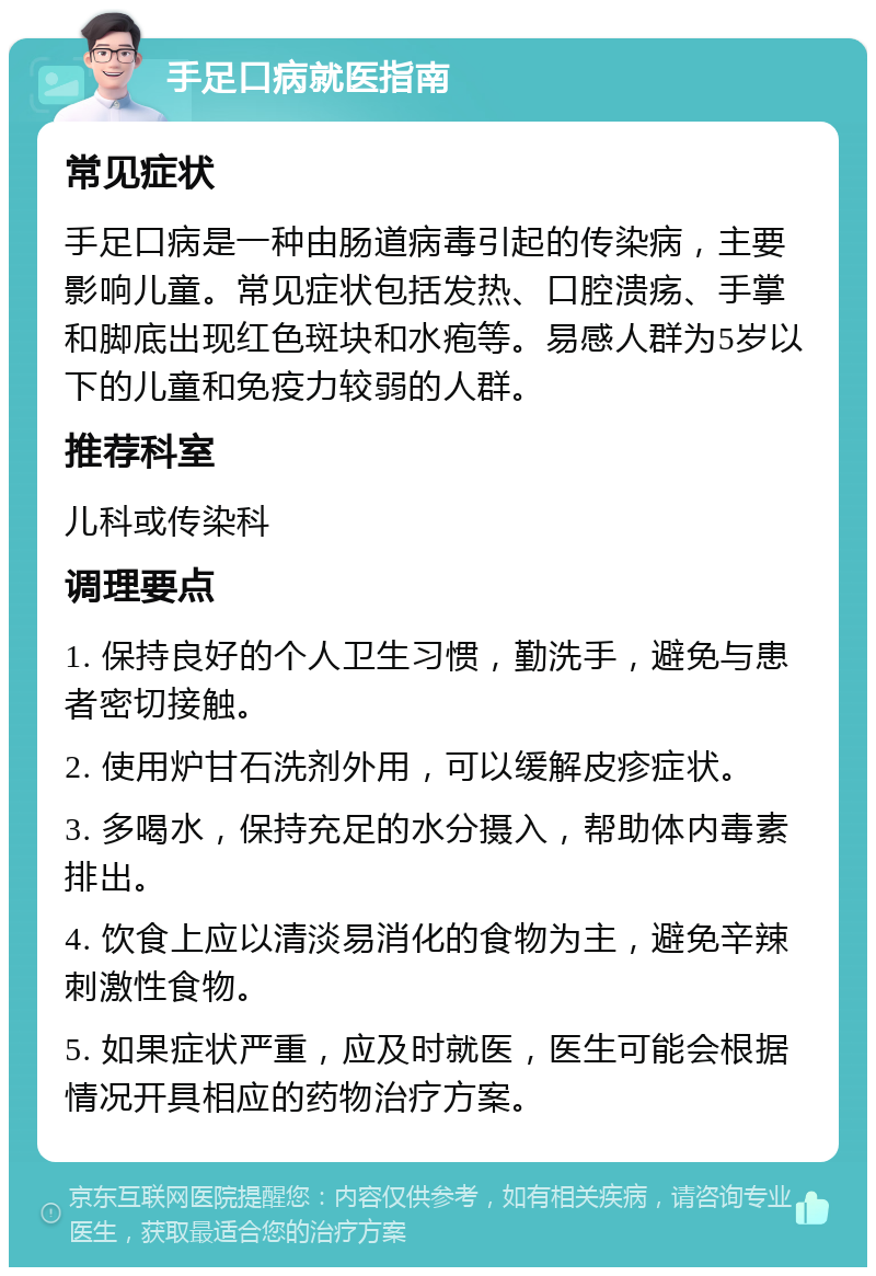 手足口病就医指南 常见症状 手足口病是一种由肠道病毒引起的传染病，主要影响儿童。常见症状包括发热、口腔溃疡、手掌和脚底出现红色斑块和水疱等。易感人群为5岁以下的儿童和免疫力较弱的人群。 推荐科室 儿科或传染科 调理要点 1. 保持良好的个人卫生习惯，勤洗手，避免与患者密切接触。 2. 使用炉甘石洗剂外用，可以缓解皮疹症状。 3. 多喝水，保持充足的水分摄入，帮助体内毒素排出。 4. 饮食上应以清淡易消化的食物为主，避免辛辣刺激性食物。 5. 如果症状严重，应及时就医，医生可能会根据情况开具相应的药物治疗方案。