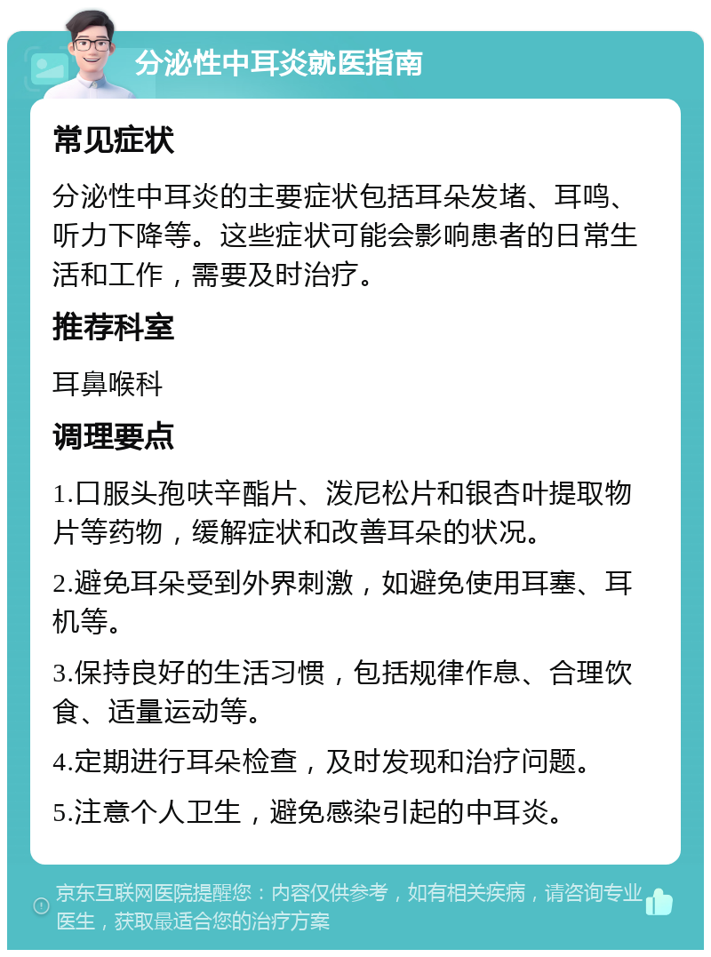 分泌性中耳炎就医指南 常见症状 分泌性中耳炎的主要症状包括耳朵发堵、耳鸣、听力下降等。这些症状可能会影响患者的日常生活和工作，需要及时治疗。 推荐科室 耳鼻喉科 调理要点 1.口服头孢呋辛酯片、泼尼松片和银杏叶提取物片等药物，缓解症状和改善耳朵的状况。 2.避免耳朵受到外界刺激，如避免使用耳塞、耳机等。 3.保持良好的生活习惯，包括规律作息、合理饮食、适量运动等。 4.定期进行耳朵检查，及时发现和治疗问题。 5.注意个人卫生，避免感染引起的中耳炎。