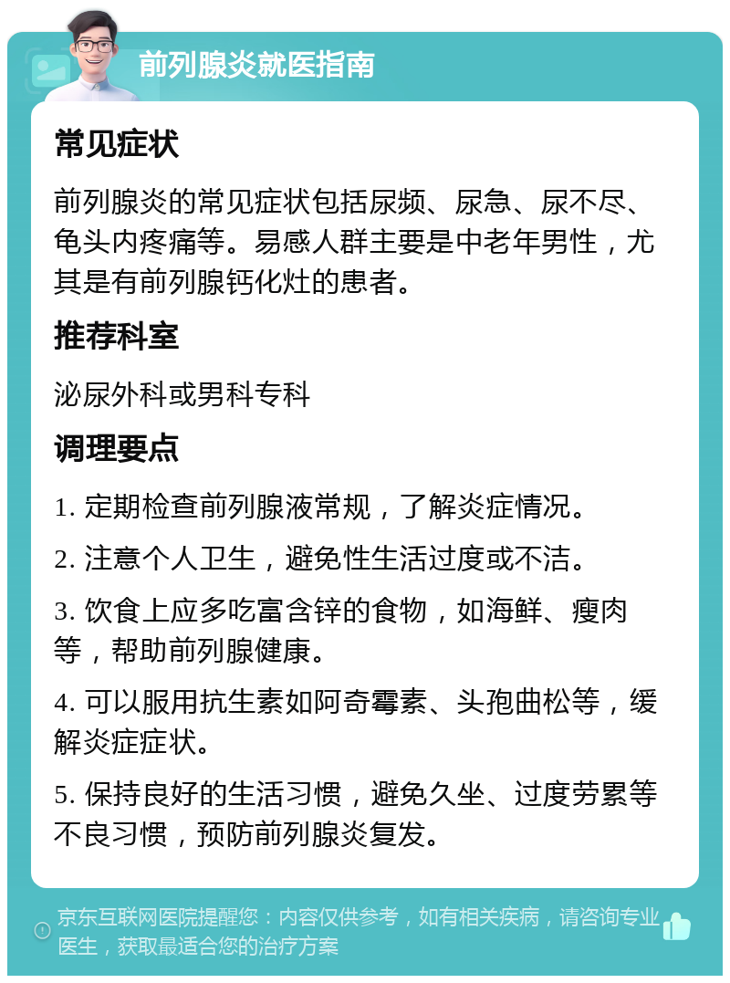 前列腺炎就医指南 常见症状 前列腺炎的常见症状包括尿频、尿急、尿不尽、龟头内疼痛等。易感人群主要是中老年男性，尤其是有前列腺钙化灶的患者。 推荐科室 泌尿外科或男科专科 调理要点 1. 定期检查前列腺液常规，了解炎症情况。 2. 注意个人卫生，避免性生活过度或不洁。 3. 饮食上应多吃富含锌的食物，如海鲜、瘦肉等，帮助前列腺健康。 4. 可以服用抗生素如阿奇霉素、头孢曲松等，缓解炎症症状。 5. 保持良好的生活习惯，避免久坐、过度劳累等不良习惯，预防前列腺炎复发。