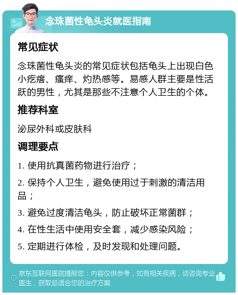 念珠菌性龟头炎就医指南 常见症状 念珠菌性龟头炎的常见症状包括龟头上出现白色小疙瘩、瘙痒、灼热感等。易感人群主要是性活跃的男性，尤其是那些不注意个人卫生的个体。 推荐科室 泌尿外科或皮肤科 调理要点 1. 使用抗真菌药物进行治疗； 2. 保持个人卫生，避免使用过于刺激的清洁用品； 3. 避免过度清洁龟头，防止破坏正常菌群； 4. 在性生活中使用安全套，减少感染风险； 5. 定期进行体检，及时发现和处理问题。