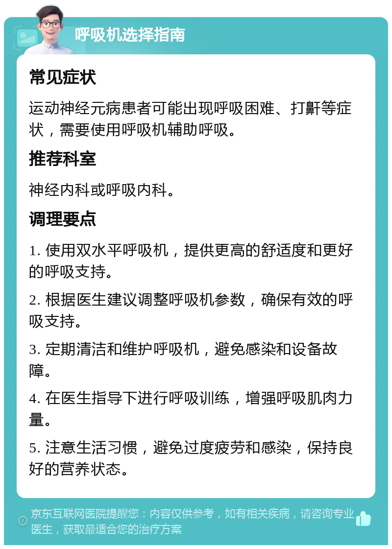 呼吸机选择指南 常见症状 运动神经元病患者可能出现呼吸困难、打鼾等症状，需要使用呼吸机辅助呼吸。 推荐科室 神经内科或呼吸内科。 调理要点 1. 使用双水平呼吸机，提供更高的舒适度和更好的呼吸支持。 2. 根据医生建议调整呼吸机参数，确保有效的呼吸支持。 3. 定期清洁和维护呼吸机，避免感染和设备故障。 4. 在医生指导下进行呼吸训练，增强呼吸肌肉力量。 5. 注意生活习惯，避免过度疲劳和感染，保持良好的营养状态。