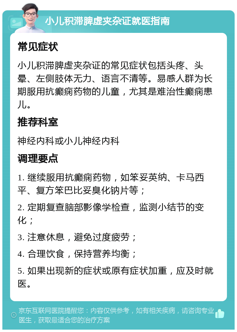 小儿积滞脾虚夹杂证就医指南 常见症状 小儿积滞脾虚夹杂证的常见症状包括头疼、头晕、左侧肢体无力、语言不清等。易感人群为长期服用抗癫痫药物的儿童，尤其是难治性癫痫患儿。 推荐科室 神经内科或小儿神经内科 调理要点 1. 继续服用抗癫痫药物，如笨妥英纳、卡马西平、复方笨巴比妥臭化钠片等； 2. 定期复查脑部影像学检查，监测小结节的变化； 3. 注意休息，避免过度疲劳； 4. 合理饮食，保持营养均衡； 5. 如果出现新的症状或原有症状加重，应及时就医。