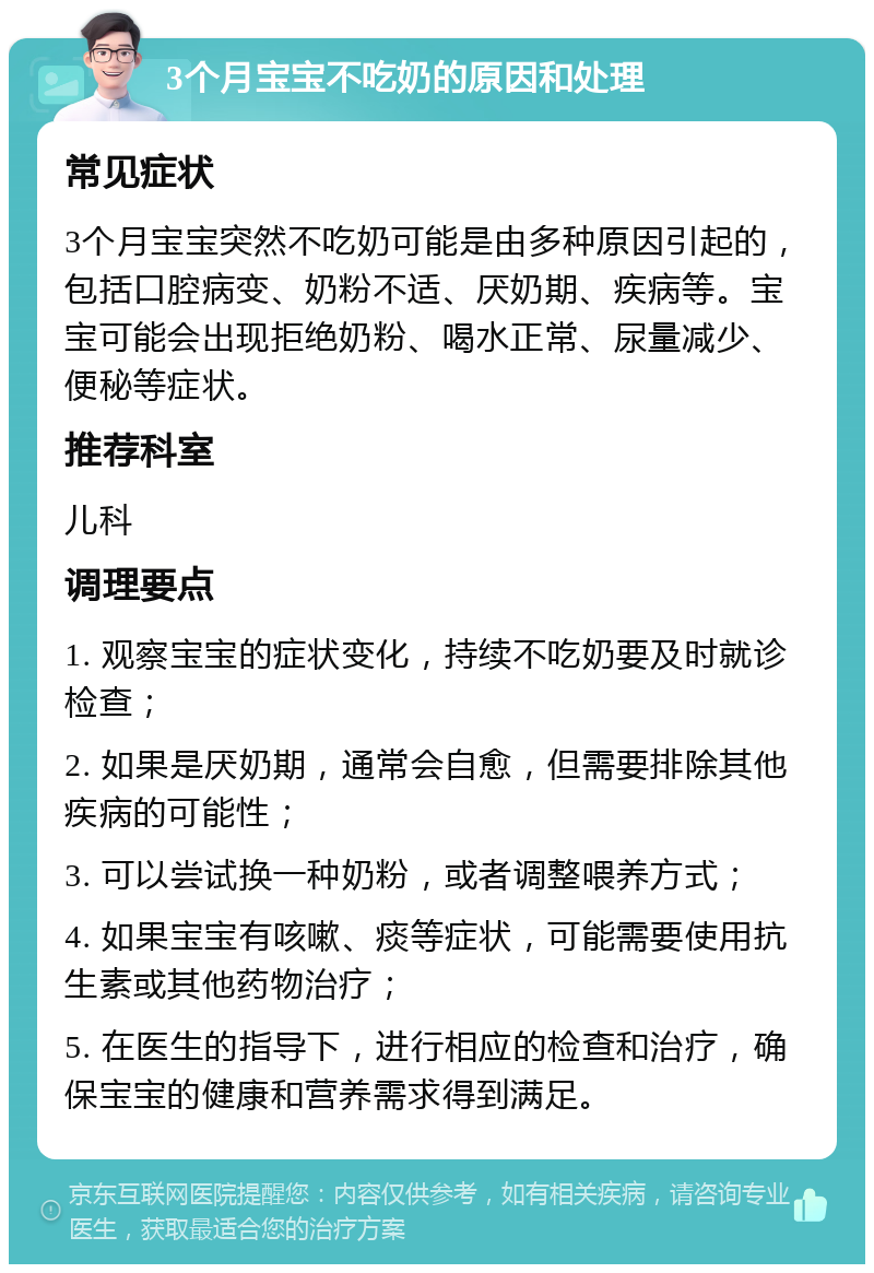 3个月宝宝不吃奶的原因和处理 常见症状 3个月宝宝突然不吃奶可能是由多种原因引起的，包括口腔病变、奶粉不适、厌奶期、疾病等。宝宝可能会出现拒绝奶粉、喝水正常、尿量减少、便秘等症状。 推荐科室 儿科 调理要点 1. 观察宝宝的症状变化，持续不吃奶要及时就诊检查； 2. 如果是厌奶期，通常会自愈，但需要排除其他疾病的可能性； 3. 可以尝试换一种奶粉，或者调整喂养方式； 4. 如果宝宝有咳嗽、痰等症状，可能需要使用抗生素或其他药物治疗； 5. 在医生的指导下，进行相应的检查和治疗，确保宝宝的健康和营养需求得到满足。