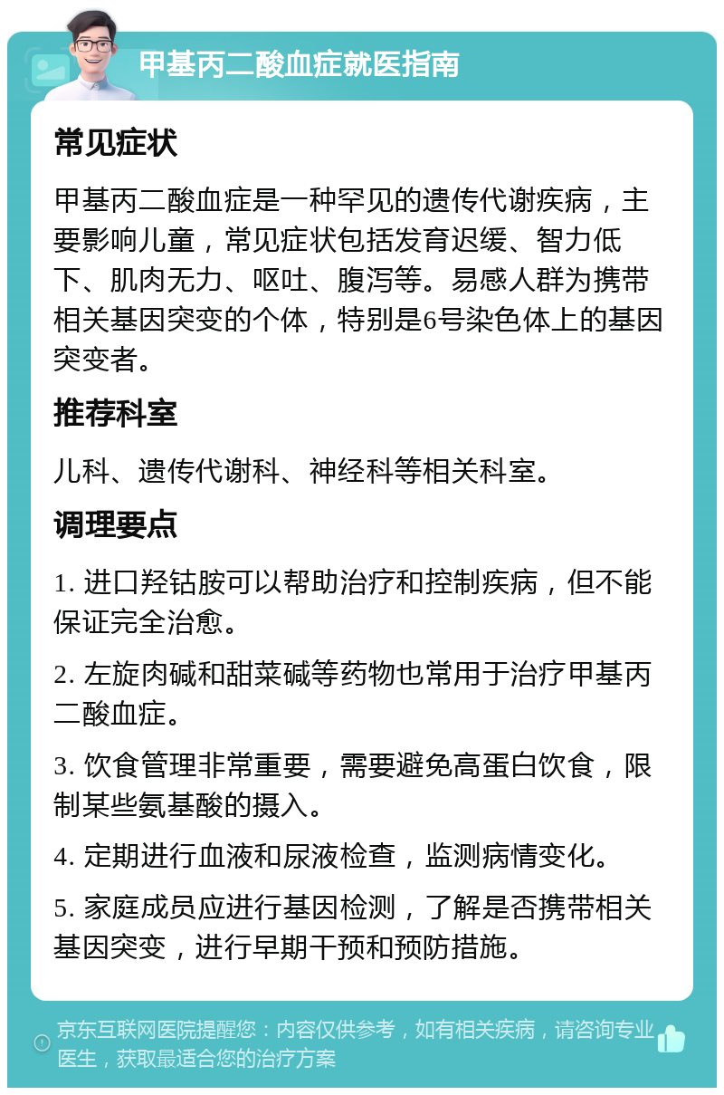 甲基丙二酸血症就医指南 常见症状 甲基丙二酸血症是一种罕见的遗传代谢疾病，主要影响儿童，常见症状包括发育迟缓、智力低下、肌肉无力、呕吐、腹泻等。易感人群为携带相关基因突变的个体，特别是6号染色体上的基因突变者。 推荐科室 儿科、遗传代谢科、神经科等相关科室。 调理要点 1. 进口羟钴胺可以帮助治疗和控制疾病，但不能保证完全治愈。 2. 左旋肉碱和甜菜碱等药物也常用于治疗甲基丙二酸血症。 3. 饮食管理非常重要，需要避免高蛋白饮食，限制某些氨基酸的摄入。 4. 定期进行血液和尿液检查，监测病情变化。 5. 家庭成员应进行基因检测，了解是否携带相关基因突变，进行早期干预和预防措施。