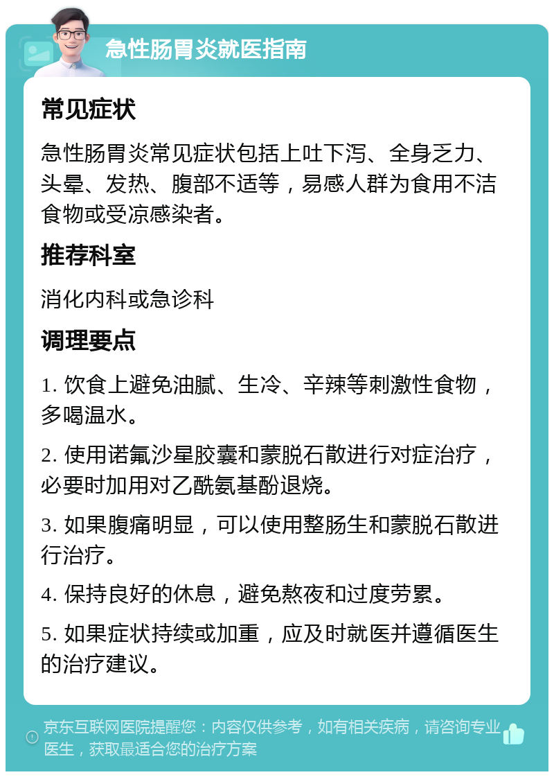 急性肠胃炎就医指南 常见症状 急性肠胃炎常见症状包括上吐下泻、全身乏力、头晕、发热、腹部不适等，易感人群为食用不洁食物或受凉感染者。 推荐科室 消化内科或急诊科 调理要点 1. 饮食上避免油腻、生冷、辛辣等刺激性食物，多喝温水。 2. 使用诺氟沙星胶囊和蒙脱石散进行对症治疗，必要时加用对乙酰氨基酚退烧。 3. 如果腹痛明显，可以使用整肠生和蒙脱石散进行治疗。 4. 保持良好的休息，避免熬夜和过度劳累。 5. 如果症状持续或加重，应及时就医并遵循医生的治疗建议。