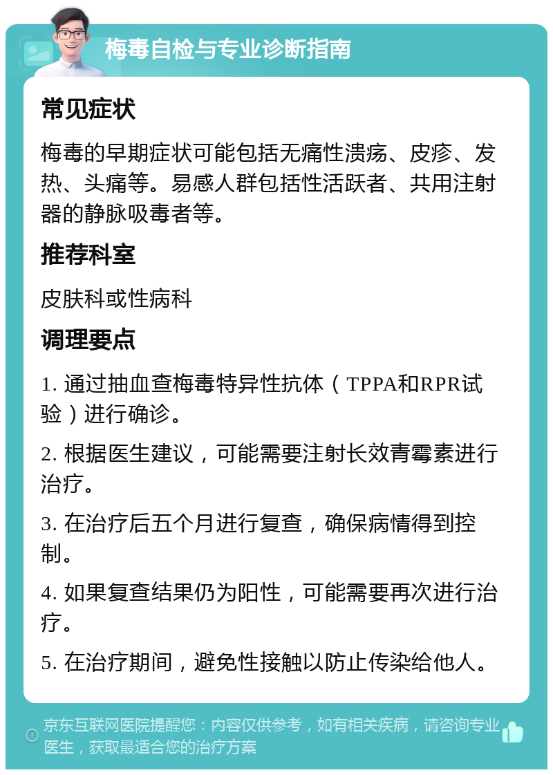 梅毒自检与专业诊断指南 常见症状 梅毒的早期症状可能包括无痛性溃疡、皮疹、发热、头痛等。易感人群包括性活跃者、共用注射器的静脉吸毒者等。 推荐科室 皮肤科或性病科 调理要点 1. 通过抽血查梅毒特异性抗体（TPPA和RPR试验）进行确诊。 2. 根据医生建议，可能需要注射长效青霉素进行治疗。 3. 在治疗后五个月进行复查，确保病情得到控制。 4. 如果复查结果仍为阳性，可能需要再次进行治疗。 5. 在治疗期间，避免性接触以防止传染给他人。