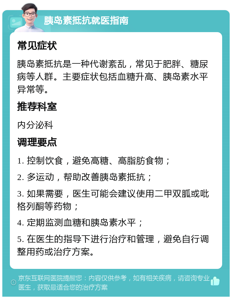 胰岛素抵抗就医指南 常见症状 胰岛素抵抗是一种代谢紊乱，常见于肥胖、糖尿病等人群。主要症状包括血糖升高、胰岛素水平异常等。 推荐科室 内分泌科 调理要点 1. 控制饮食，避免高糖、高脂肪食物； 2. 多运动，帮助改善胰岛素抵抗； 3. 如果需要，医生可能会建议使用二甲双胍或吡格列酮等药物； 4. 定期监测血糖和胰岛素水平； 5. 在医生的指导下进行治疗和管理，避免自行调整用药或治疗方案。