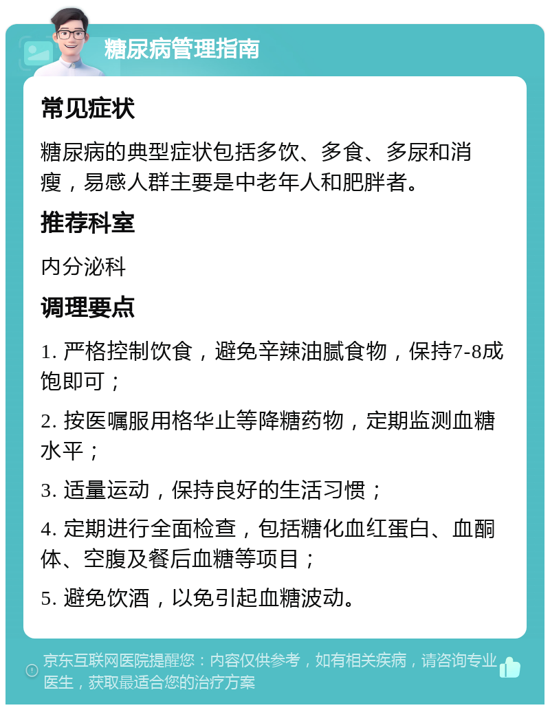 糖尿病管理指南 常见症状 糖尿病的典型症状包括多饮、多食、多尿和消瘦，易感人群主要是中老年人和肥胖者。 推荐科室 内分泌科 调理要点 1. 严格控制饮食，避免辛辣油腻食物，保持7-8成饱即可； 2. 按医嘱服用格华止等降糖药物，定期监测血糖水平； 3. 适量运动，保持良好的生活习惯； 4. 定期进行全面检查，包括糖化血红蛋白、血酮体、空腹及餐后血糖等项目； 5. 避免饮酒，以免引起血糖波动。