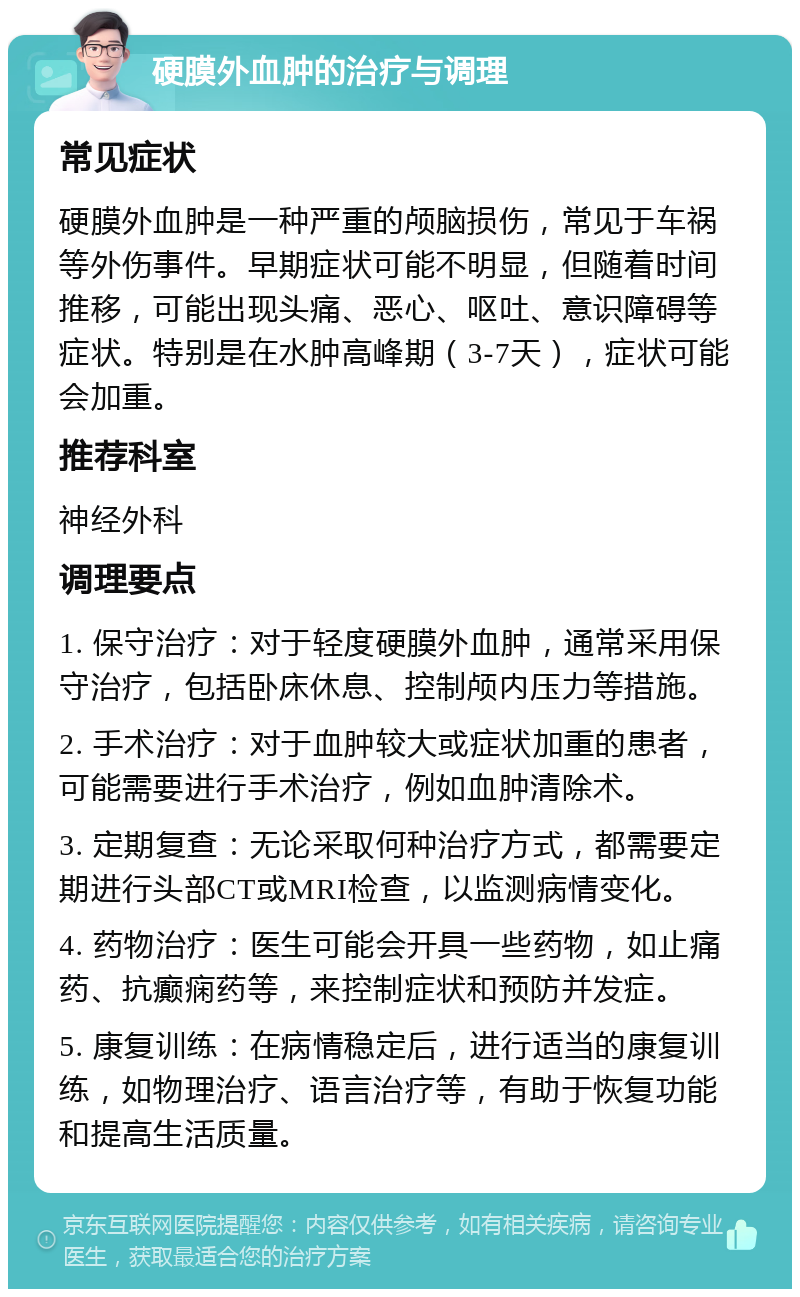 硬膜外血肿的治疗与调理 常见症状 硬膜外血肿是一种严重的颅脑损伤，常见于车祸等外伤事件。早期症状可能不明显，但随着时间推移，可能出现头痛、恶心、呕吐、意识障碍等症状。特别是在水肿高峰期（3-7天），症状可能会加重。 推荐科室 神经外科 调理要点 1. 保守治疗：对于轻度硬膜外血肿，通常采用保守治疗，包括卧床休息、控制颅内压力等措施。 2. 手术治疗：对于血肿较大或症状加重的患者，可能需要进行手术治疗，例如血肿清除术。 3. 定期复查：无论采取何种治疗方式，都需要定期进行头部CT或MRI检查，以监测病情变化。 4. 药物治疗：医生可能会开具一些药物，如止痛药、抗癫痫药等，来控制症状和预防并发症。 5. 康复训练：在病情稳定后，进行适当的康复训练，如物理治疗、语言治疗等，有助于恢复功能和提高生活质量。