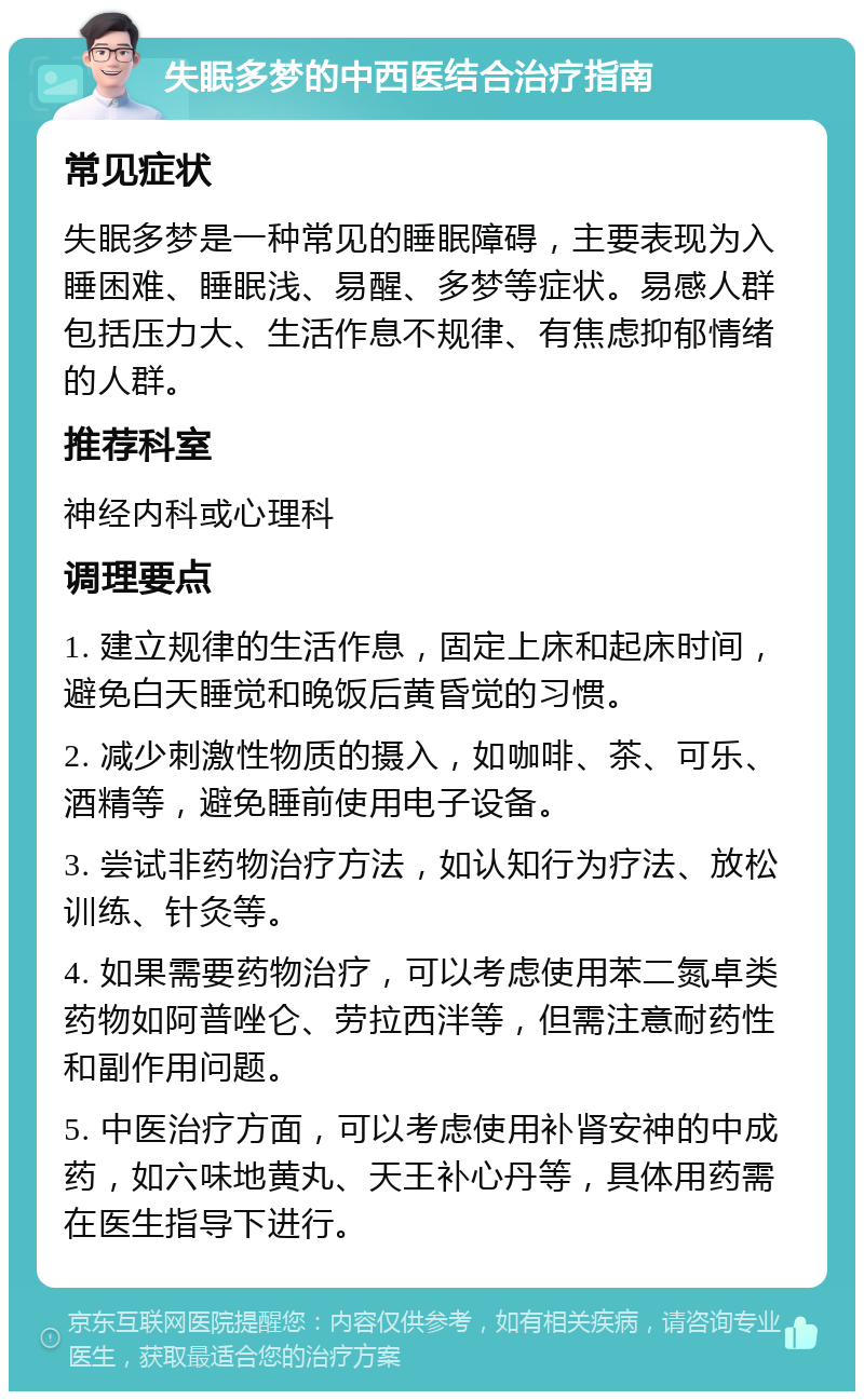 失眠多梦的中西医结合治疗指南 常见症状 失眠多梦是一种常见的睡眠障碍，主要表现为入睡困难、睡眠浅、易醒、多梦等症状。易感人群包括压力大、生活作息不规律、有焦虑抑郁情绪的人群。 推荐科室 神经内科或心理科 调理要点 1. 建立规律的生活作息，固定上床和起床时间，避免白天睡觉和晚饭后黄昏觉的习惯。 2. 减少刺激性物质的摄入，如咖啡、茶、可乐、酒精等，避免睡前使用电子设备。 3. 尝试非药物治疗方法，如认知行为疗法、放松训练、针灸等。 4. 如果需要药物治疗，可以考虑使用苯二氮卓类药物如阿普唑仑、劳拉西泮等，但需注意耐药性和副作用问题。 5. 中医治疗方面，可以考虑使用补肾安神的中成药，如六味地黄丸、天王补心丹等，具体用药需在医生指导下进行。