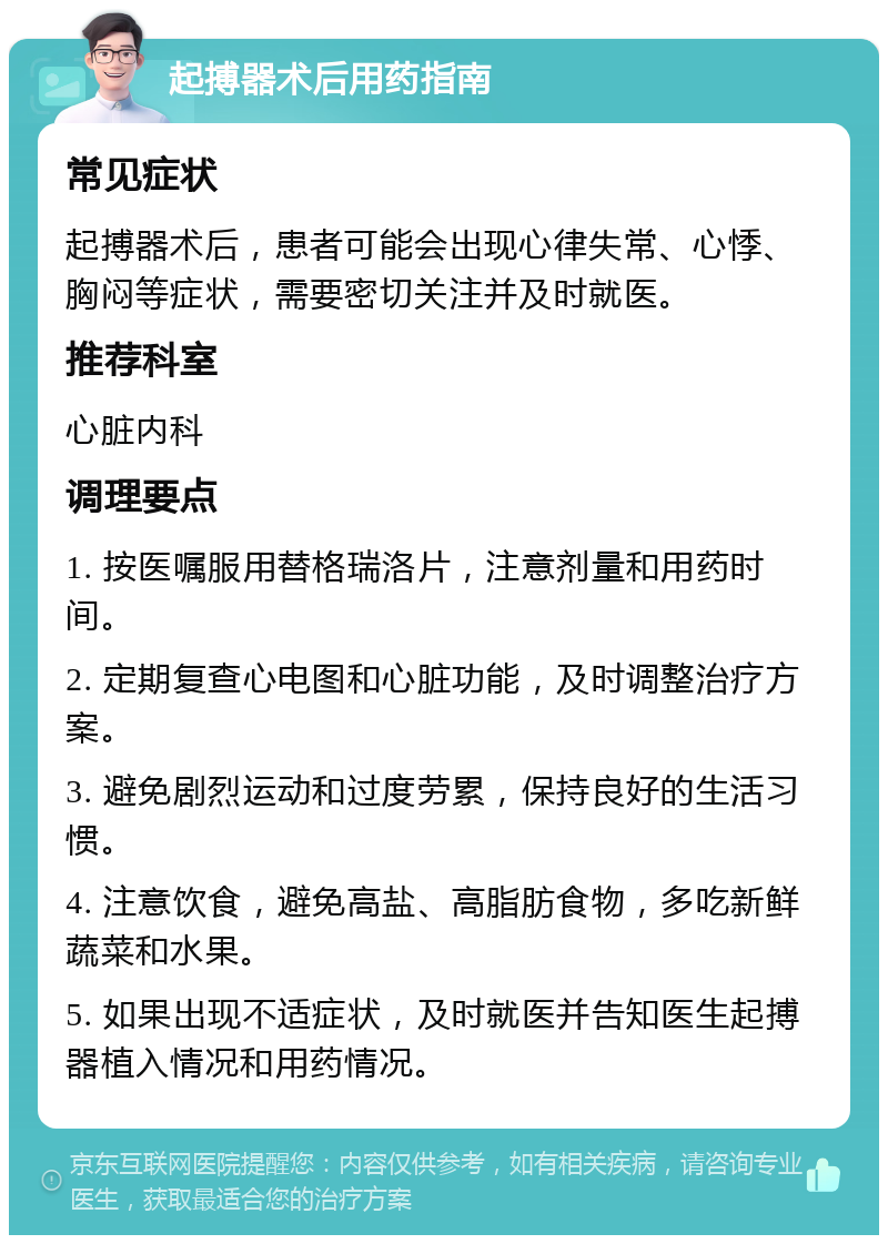 起搏器术后用药指南 常见症状 起搏器术后，患者可能会出现心律失常、心悸、胸闷等症状，需要密切关注并及时就医。 推荐科室 心脏内科 调理要点 1. 按医嘱服用替格瑞洛片，注意剂量和用药时间。 2. 定期复查心电图和心脏功能，及时调整治疗方案。 3. 避免剧烈运动和过度劳累，保持良好的生活习惯。 4. 注意饮食，避免高盐、高脂肪食物，多吃新鲜蔬菜和水果。 5. 如果出现不适症状，及时就医并告知医生起搏器植入情况和用药情况。