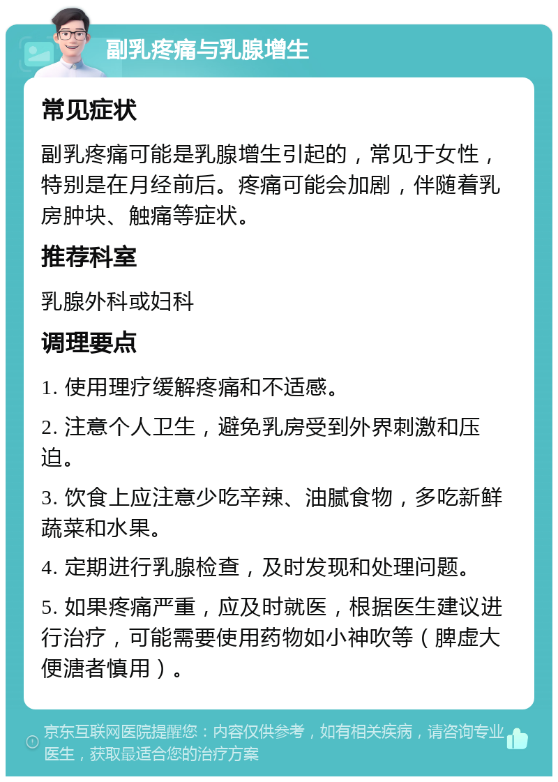 副乳疼痛与乳腺增生 常见症状 副乳疼痛可能是乳腺增生引起的，常见于女性，特别是在月经前后。疼痛可能会加剧，伴随着乳房肿块、触痛等症状。 推荐科室 乳腺外科或妇科 调理要点 1. 使用理疗缓解疼痛和不适感。 2. 注意个人卫生，避免乳房受到外界刺激和压迫。 3. 饮食上应注意少吃辛辣、油腻食物，多吃新鲜蔬菜和水果。 4. 定期进行乳腺检查，及时发现和处理问题。 5. 如果疼痛严重，应及时就医，根据医生建议进行治疗，可能需要使用药物如小神吹等（脾虚大便溏者慎用）。