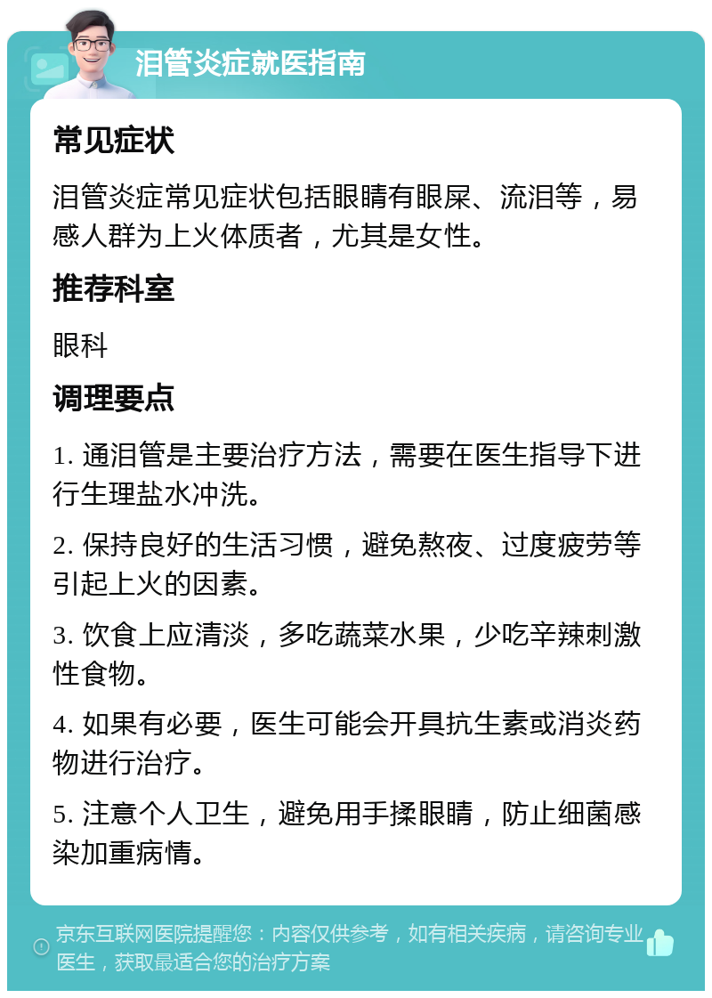 泪管炎症就医指南 常见症状 泪管炎症常见症状包括眼睛有眼屎、流泪等，易感人群为上火体质者，尤其是女性。 推荐科室 眼科 调理要点 1. 通泪管是主要治疗方法，需要在医生指导下进行生理盐水冲洗。 2. 保持良好的生活习惯，避免熬夜、过度疲劳等引起上火的因素。 3. 饮食上应清淡，多吃蔬菜水果，少吃辛辣刺激性食物。 4. 如果有必要，医生可能会开具抗生素或消炎药物进行治疗。 5. 注意个人卫生，避免用手揉眼睛，防止细菌感染加重病情。