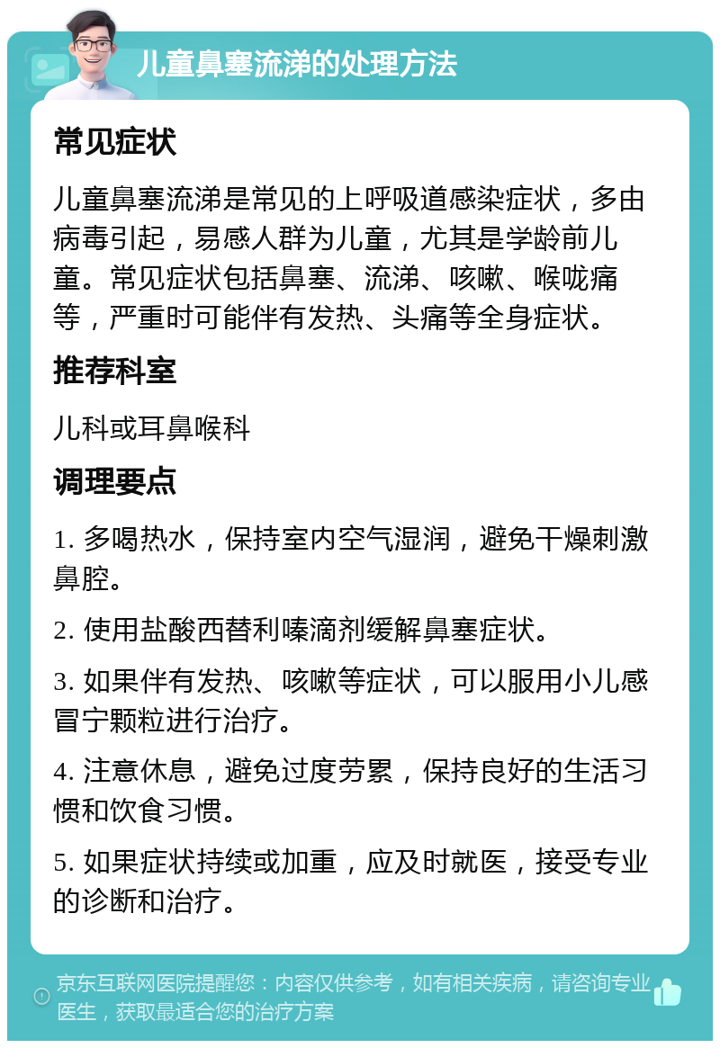 儿童鼻塞流涕的处理方法 常见症状 儿童鼻塞流涕是常见的上呼吸道感染症状，多由病毒引起，易感人群为儿童，尤其是学龄前儿童。常见症状包括鼻塞、流涕、咳嗽、喉咙痛等，严重时可能伴有发热、头痛等全身症状。 推荐科室 儿科或耳鼻喉科 调理要点 1. 多喝热水，保持室内空气湿润，避免干燥刺激鼻腔。 2. 使用盐酸西替利嗪滴剂缓解鼻塞症状。 3. 如果伴有发热、咳嗽等症状，可以服用小儿感冒宁颗粒进行治疗。 4. 注意休息，避免过度劳累，保持良好的生活习惯和饮食习惯。 5. 如果症状持续或加重，应及时就医，接受专业的诊断和治疗。