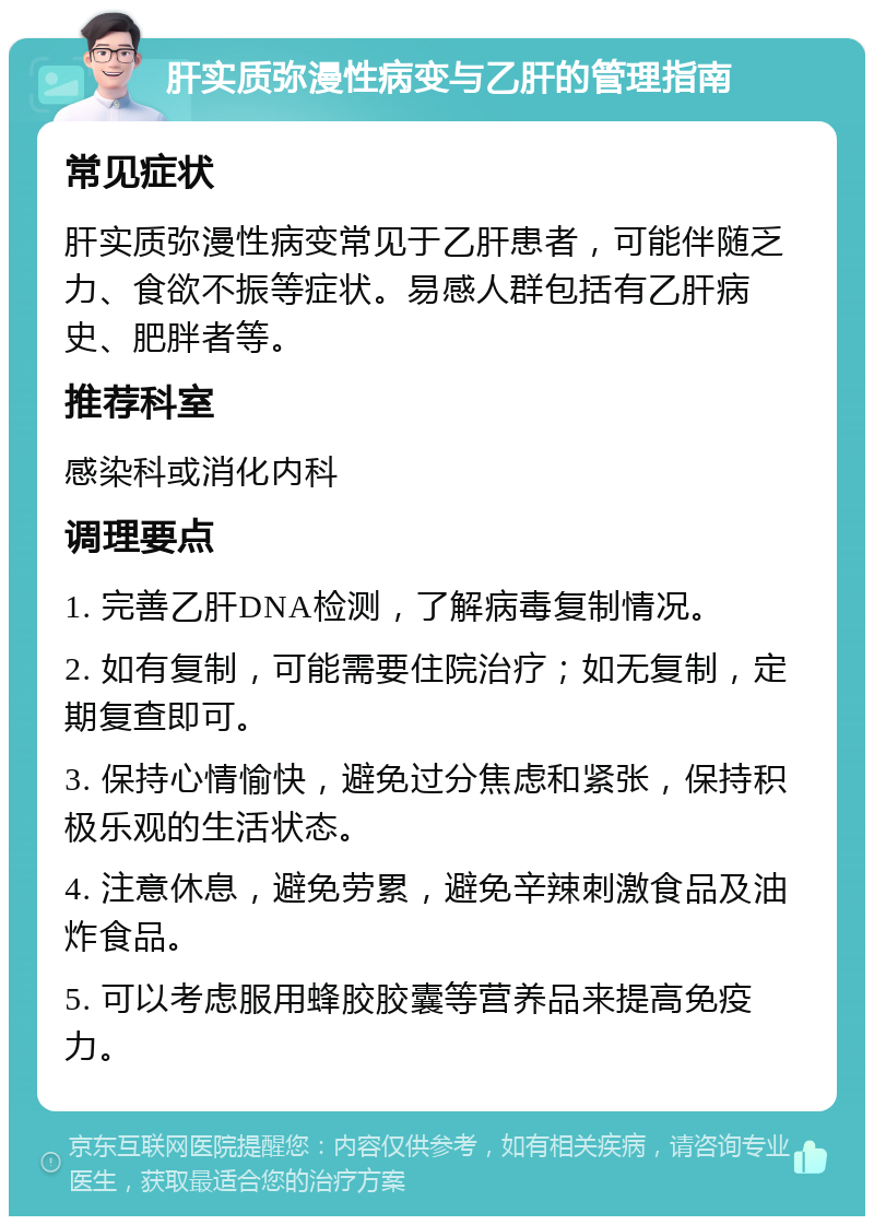 肝实质弥漫性病变与乙肝的管理指南 常见症状 肝实质弥漫性病变常见于乙肝患者，可能伴随乏力、食欲不振等症状。易感人群包括有乙肝病史、肥胖者等。 推荐科室 感染科或消化内科 调理要点 1. 完善乙肝DNA检测，了解病毒复制情况。 2. 如有复制，可能需要住院治疗；如无复制，定期复查即可。 3. 保持心情愉快，避免过分焦虑和紧张，保持积极乐观的生活状态。 4. 注意休息，避免劳累，避免辛辣刺激食品及油炸食品。 5. 可以考虑服用蜂胶胶囊等营养品来提高免疫力。