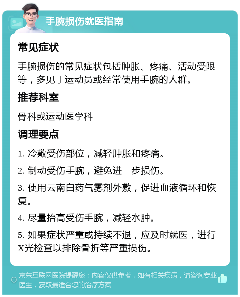 手腕损伤就医指南 常见症状 手腕损伤的常见症状包括肿胀、疼痛、活动受限等，多见于运动员或经常使用手腕的人群。 推荐科室 骨科或运动医学科 调理要点 1. 冷敷受伤部位，减轻肿胀和疼痛。 2. 制动受伤手腕，避免进一步损伤。 3. 使用云南白药气雾剂外敷，促进血液循环和恢复。 4. 尽量抬高受伤手腕，减轻水肿。 5. 如果症状严重或持续不退，应及时就医，进行X光检查以排除骨折等严重损伤。