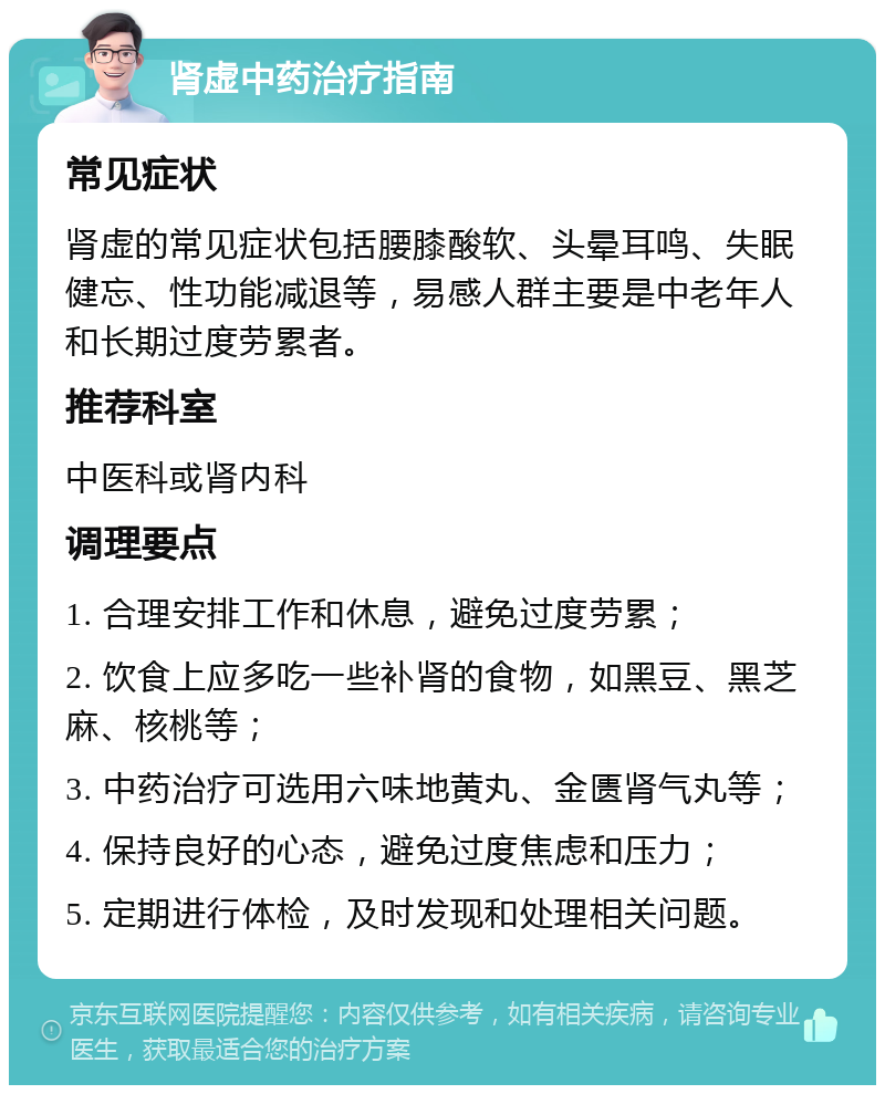 肾虚中药治疗指南 常见症状 肾虚的常见症状包括腰膝酸软、头晕耳鸣、失眠健忘、性功能减退等，易感人群主要是中老年人和长期过度劳累者。 推荐科室 中医科或肾内科 调理要点 1. 合理安排工作和休息，避免过度劳累； 2. 饮食上应多吃一些补肾的食物，如黑豆、黑芝麻、核桃等； 3. 中药治疗可选用六味地黄丸、金匮肾气丸等； 4. 保持良好的心态，避免过度焦虑和压力； 5. 定期进行体检，及时发现和处理相关问题。