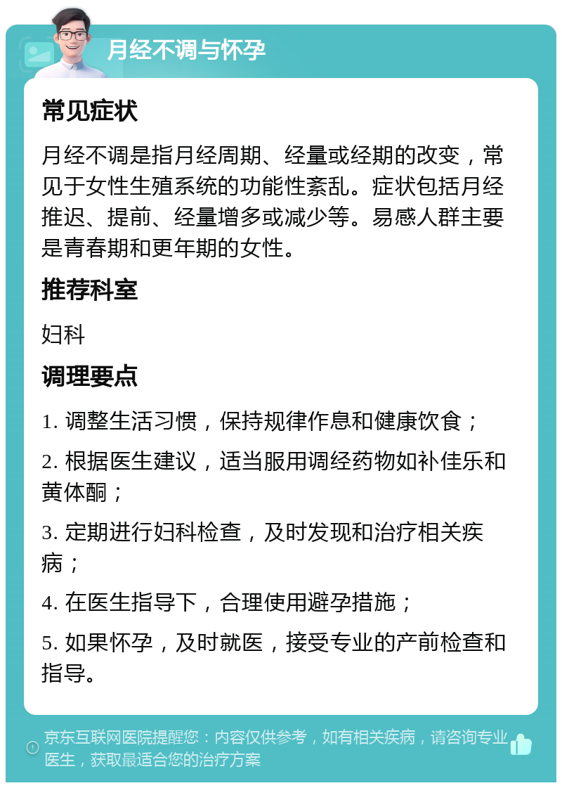 月经不调与怀孕 常见症状 月经不调是指月经周期、经量或经期的改变，常见于女性生殖系统的功能性紊乱。症状包括月经推迟、提前、经量增多或减少等。易感人群主要是青春期和更年期的女性。 推荐科室 妇科 调理要点 1. 调整生活习惯，保持规律作息和健康饮食； 2. 根据医生建议，适当服用调经药物如补佳乐和黄体酮； 3. 定期进行妇科检查，及时发现和治疗相关疾病； 4. 在医生指导下，合理使用避孕措施； 5. 如果怀孕，及时就医，接受专业的产前检查和指导。