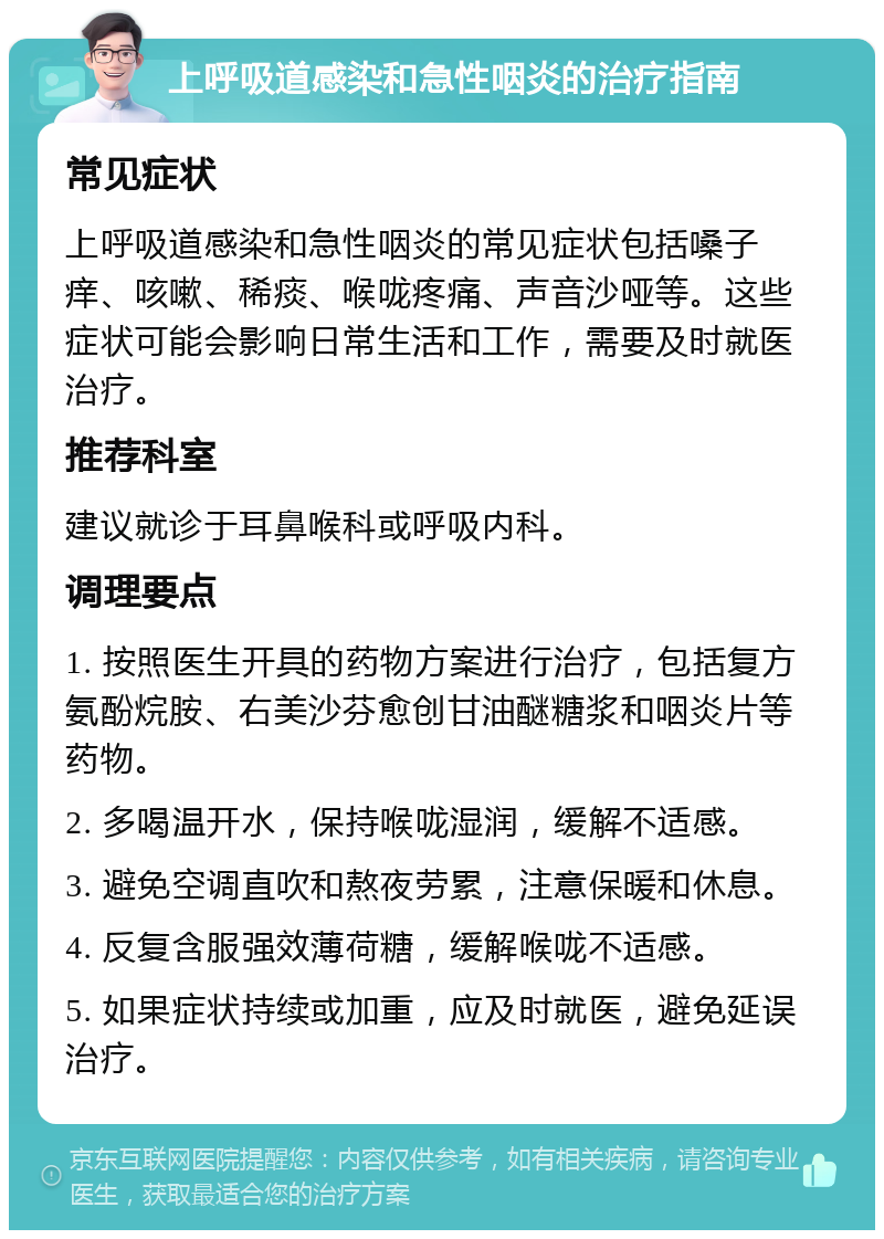 上呼吸道感染和急性咽炎的治疗指南 常见症状 上呼吸道感染和急性咽炎的常见症状包括嗓子痒、咳嗽、稀痰、喉咙疼痛、声音沙哑等。这些症状可能会影响日常生活和工作，需要及时就医治疗。 推荐科室 建议就诊于耳鼻喉科或呼吸内科。 调理要点 1. 按照医生开具的药物方案进行治疗，包括复方氨酚烷胺、右美沙芬愈创甘油醚糖浆和咽炎片等药物。 2. 多喝温开水，保持喉咙湿润，缓解不适感。 3. 避免空调直吹和熬夜劳累，注意保暖和休息。 4. 反复含服强效薄荷糖，缓解喉咙不适感。 5. 如果症状持续或加重，应及时就医，避免延误治疗。