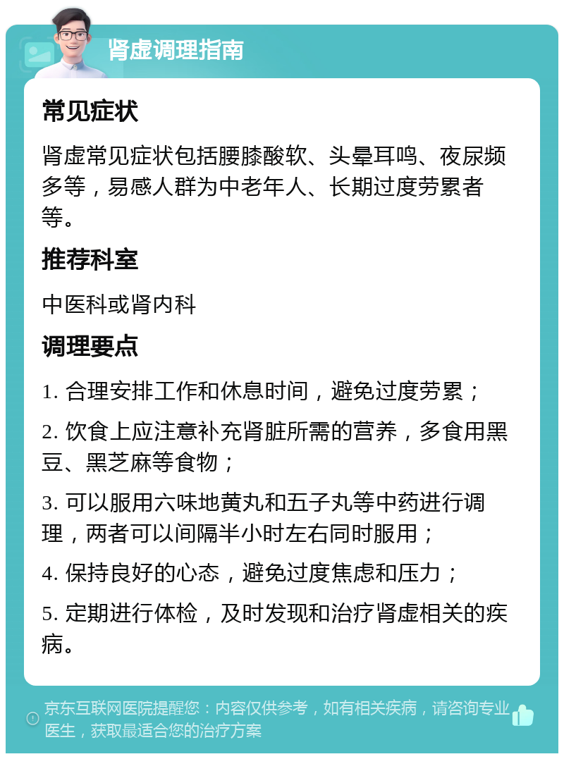 肾虚调理指南 常见症状 肾虚常见症状包括腰膝酸软、头晕耳鸣、夜尿频多等，易感人群为中老年人、长期过度劳累者等。 推荐科室 中医科或肾内科 调理要点 1. 合理安排工作和休息时间，避免过度劳累； 2. 饮食上应注意补充肾脏所需的营养，多食用黑豆、黑芝麻等食物； 3. 可以服用六味地黄丸和五子丸等中药进行调理，两者可以间隔半小时左右同时服用； 4. 保持良好的心态，避免过度焦虑和压力； 5. 定期进行体检，及时发现和治疗肾虚相关的疾病。