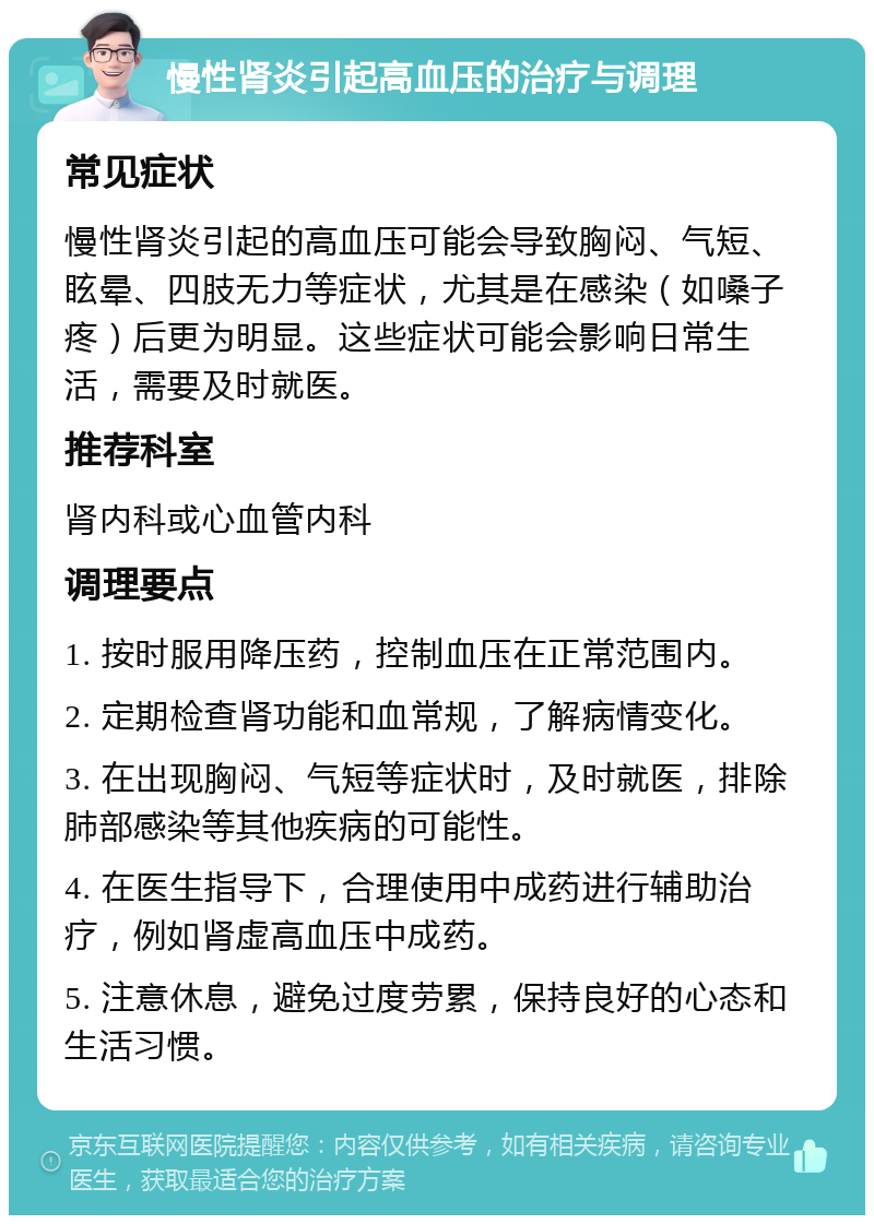 慢性肾炎引起高血压的治疗与调理 常见症状 慢性肾炎引起的高血压可能会导致胸闷、气短、眩晕、四肢无力等症状，尤其是在感染（如嗓子疼）后更为明显。这些症状可能会影响日常生活，需要及时就医。 推荐科室 肾内科或心血管内科 调理要点 1. 按时服用降压药，控制血压在正常范围内。 2. 定期检查肾功能和血常规，了解病情变化。 3. 在出现胸闷、气短等症状时，及时就医，排除肺部感染等其他疾病的可能性。 4. 在医生指导下，合理使用中成药进行辅助治疗，例如肾虚高血压中成药。 5. 注意休息，避免过度劳累，保持良好的心态和生活习惯。