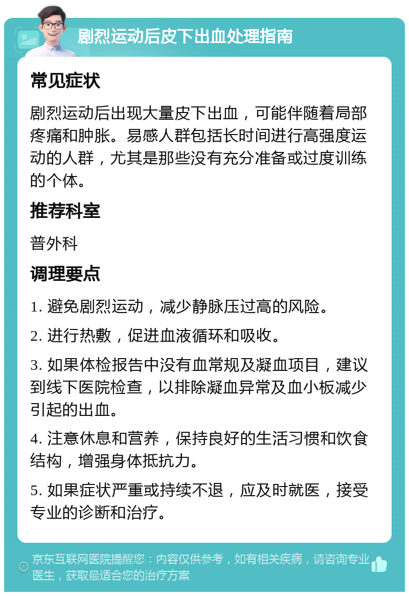 剧烈运动后皮下出血处理指南 常见症状 剧烈运动后出现大量皮下出血，可能伴随着局部疼痛和肿胀。易感人群包括长时间进行高强度运动的人群，尤其是那些没有充分准备或过度训练的个体。 推荐科室 普外科 调理要点 1. 避免剧烈运动，减少静脉压过高的风险。 2. 进行热敷，促进血液循环和吸收。 3. 如果体检报告中没有血常规及凝血项目，建议到线下医院检查，以排除凝血异常及血小板减少引起的出血。 4. 注意休息和营养，保持良好的生活习惯和饮食结构，增强身体抵抗力。 5. 如果症状严重或持续不退，应及时就医，接受专业的诊断和治疗。