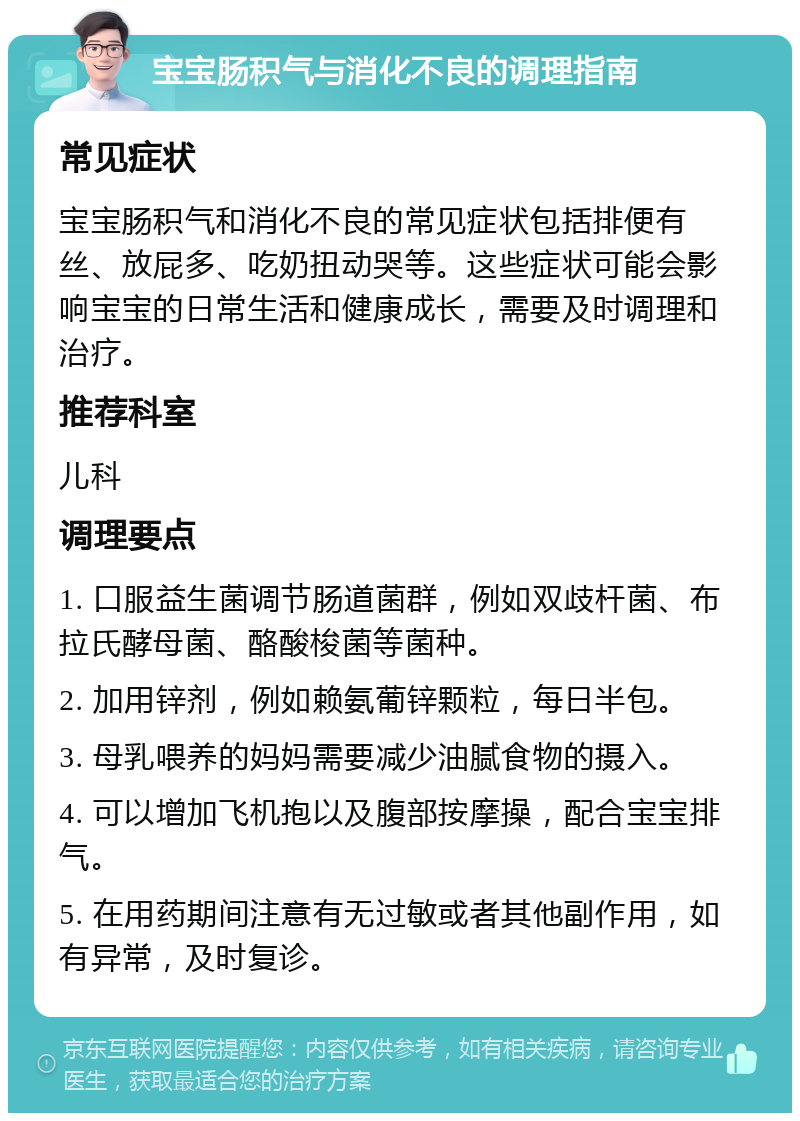 宝宝肠积气与消化不良的调理指南 常见症状 宝宝肠积气和消化不良的常见症状包括排便有丝、放屁多、吃奶扭动哭等。这些症状可能会影响宝宝的日常生活和健康成长，需要及时调理和治疗。 推荐科室 儿科 调理要点 1. 口服益生菌调节肠道菌群，例如双歧杆菌、布拉氏酵母菌、酪酸梭菌等菌种。 2. 加用锌剂，例如赖氨葡锌颗粒，每日半包。 3. 母乳喂养的妈妈需要减少油腻食物的摄入。 4. 可以增加飞机抱以及腹部按摩操，配合宝宝排气。 5. 在用药期间注意有无过敏或者其他副作用，如有异常，及时复诊。