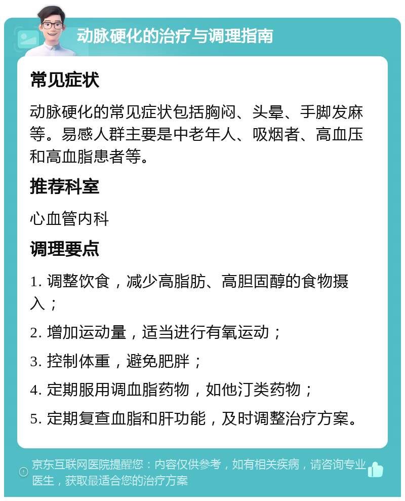 动脉硬化的治疗与调理指南 常见症状 动脉硬化的常见症状包括胸闷、头晕、手脚发麻等。易感人群主要是中老年人、吸烟者、高血压和高血脂患者等。 推荐科室 心血管内科 调理要点 1. 调整饮食，减少高脂肪、高胆固醇的食物摄入； 2. 增加运动量，适当进行有氧运动； 3. 控制体重，避免肥胖； 4. 定期服用调血脂药物，如他汀类药物； 5. 定期复查血脂和肝功能，及时调整治疗方案。