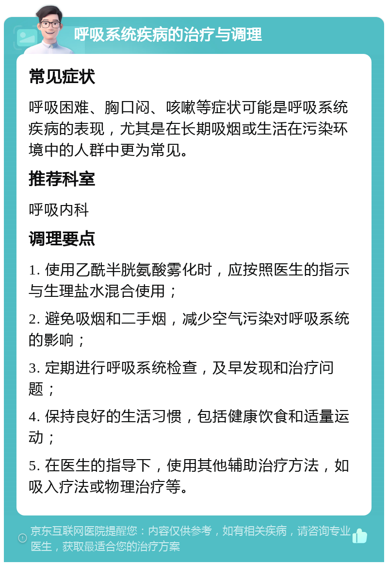 呼吸系统疾病的治疗与调理 常见症状 呼吸困难、胸口闷、咳嗽等症状可能是呼吸系统疾病的表现，尤其是在长期吸烟或生活在污染环境中的人群中更为常见。 推荐科室 呼吸内科 调理要点 1. 使用乙酰半胱氨酸雾化时，应按照医生的指示与生理盐水混合使用； 2. 避免吸烟和二手烟，减少空气污染对呼吸系统的影响； 3. 定期进行呼吸系统检查，及早发现和治疗问题； 4. 保持良好的生活习惯，包括健康饮食和适量运动； 5. 在医生的指导下，使用其他辅助治疗方法，如吸入疗法或物理治疗等。