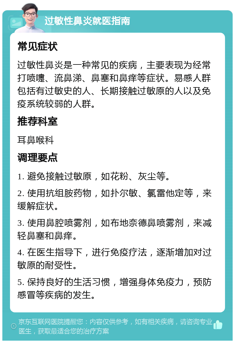 过敏性鼻炎就医指南 常见症状 过敏性鼻炎是一种常见的疾病，主要表现为经常打喷嚏、流鼻涕、鼻塞和鼻痒等症状。易感人群包括有过敏史的人、长期接触过敏原的人以及免疫系统较弱的人群。 推荐科室 耳鼻喉科 调理要点 1. 避免接触过敏原，如花粉、灰尘等。 2. 使用抗组胺药物，如扑尔敏、氯雷他定等，来缓解症状。 3. 使用鼻腔喷雾剂，如布地奈德鼻喷雾剂，来减轻鼻塞和鼻痒。 4. 在医生指导下，进行免疫疗法，逐渐增加对过敏原的耐受性。 5. 保持良好的生活习惯，增强身体免疫力，预防感冒等疾病的发生。