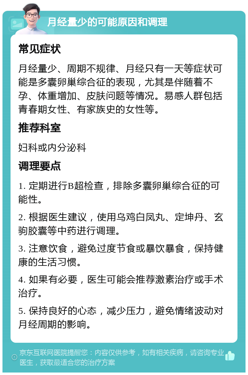 月经量少的可能原因和调理 常见症状 月经量少、周期不规律、月经只有一天等症状可能是多囊卵巢综合征的表现，尤其是伴随着不孕、体重增加、皮肤问题等情况。易感人群包括青春期女性、有家族史的女性等。 推荐科室 妇科或内分泌科 调理要点 1. 定期进行B超检查，排除多囊卵巢综合征的可能性。 2. 根据医生建议，使用乌鸡白凤丸、定坤丹、玄驹胶囊等中药进行调理。 3. 注意饮食，避免过度节食或暴饮暴食，保持健康的生活习惯。 4. 如果有必要，医生可能会推荐激素治疗或手术治疗。 5. 保持良好的心态，减少压力，避免情绪波动对月经周期的影响。