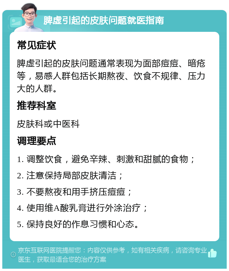 脾虚引起的皮肤问题就医指南 常见症状 脾虚引起的皮肤问题通常表现为面部痘痘、暗疮等，易感人群包括长期熬夜、饮食不规律、压力大的人群。 推荐科室 皮肤科或中医科 调理要点 1. 调整饮食，避免辛辣、刺激和甜腻的食物； 2. 注意保持局部皮肤清洁； 3. 不要熬夜和用手挤压痘痘； 4. 使用维A酸乳膏进行外涂治疗； 5. 保持良好的作息习惯和心态。