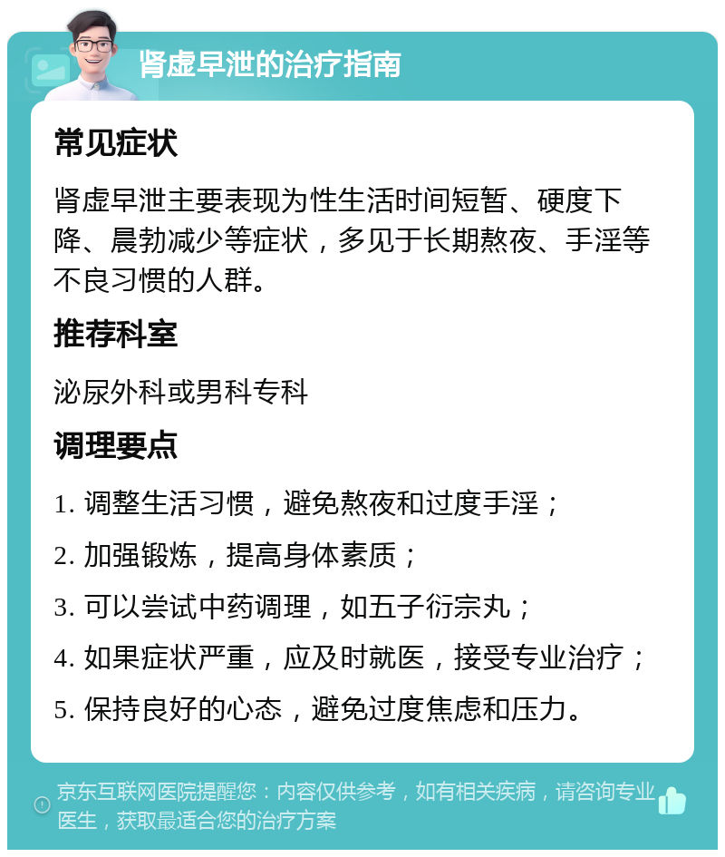 肾虚早泄的治疗指南 常见症状 肾虚早泄主要表现为性生活时间短暂、硬度下降、晨勃减少等症状，多见于长期熬夜、手淫等不良习惯的人群。 推荐科室 泌尿外科或男科专科 调理要点 1. 调整生活习惯，避免熬夜和过度手淫； 2. 加强锻炼，提高身体素质； 3. 可以尝试中药调理，如五子衍宗丸； 4. 如果症状严重，应及时就医，接受专业治疗； 5. 保持良好的心态，避免过度焦虑和压力。