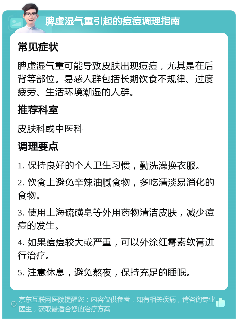 脾虚湿气重引起的痘痘调理指南 常见症状 脾虚湿气重可能导致皮肤出现痘痘，尤其是在后背等部位。易感人群包括长期饮食不规律、过度疲劳、生活环境潮湿的人群。 推荐科室 皮肤科或中医科 调理要点 1. 保持良好的个人卫生习惯，勤洗澡换衣服。 2. 饮食上避免辛辣油腻食物，多吃清淡易消化的食物。 3. 使用上海硫磺皂等外用药物清洁皮肤，减少痘痘的发生。 4. 如果痘痘较大或严重，可以外涂红霉素软膏进行治疗。 5. 注意休息，避免熬夜，保持充足的睡眠。