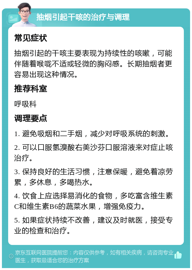 抽烟引起干咳的治疗与调理 常见症状 抽烟引起的干咳主要表现为持续性的咳嗽，可能伴随着喉咙不适或轻微的胸闷感。长期抽烟者更容易出现这种情况。 推荐科室 呼吸科 调理要点 1. 避免吸烟和二手烟，减少对呼吸系统的刺激。 2. 可以口服氢溴酸右美沙芬口服溶液来对症止咳治疗。 3. 保持良好的生活习惯，注意保暖，避免着凉劳累，多休息，多喝热水。 4. 饮食上应选择易消化的食物，多吃富含维生素C和维生素B6的蔬菜水果，增强免疫力。 5. 如果症状持续不改善，建议及时就医，接受专业的检查和治疗。