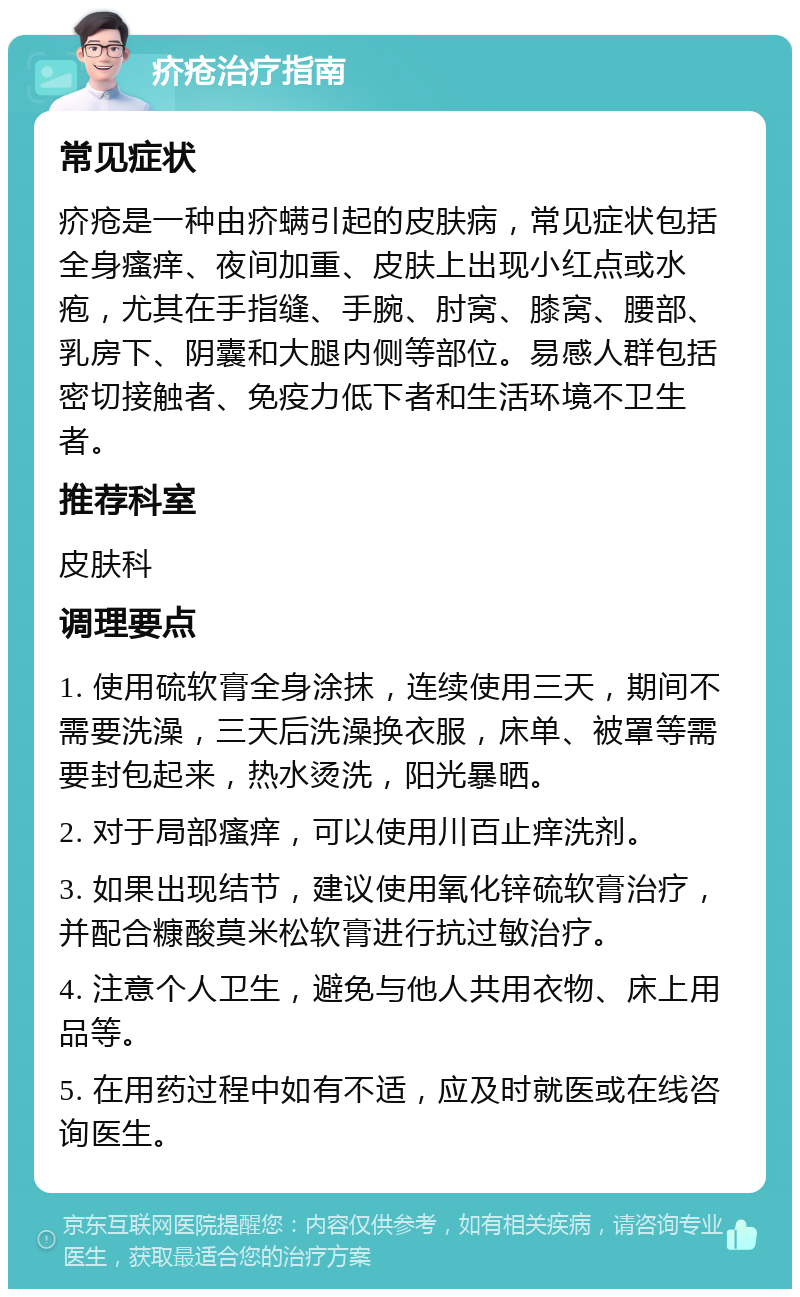 疥疮治疗指南 常见症状 疥疮是一种由疥螨引起的皮肤病，常见症状包括全身瘙痒、夜间加重、皮肤上出现小红点或水疱，尤其在手指缝、手腕、肘窝、膝窝、腰部、乳房下、阴囊和大腿内侧等部位。易感人群包括密切接触者、免疫力低下者和生活环境不卫生者。 推荐科室 皮肤科 调理要点 1. 使用硫软膏全身涂抹，连续使用三天，期间不需要洗澡，三天后洗澡换衣服，床单、被罩等需要封包起来，热水烫洗，阳光暴晒。 2. 对于局部瘙痒，可以使用川百止痒洗剂。 3. 如果出现结节，建议使用氧化锌硫软膏治疗，并配合糠酸莫米松软膏进行抗过敏治疗。 4. 注意个人卫生，避免与他人共用衣物、床上用品等。 5. 在用药过程中如有不适，应及时就医或在线咨询医生。