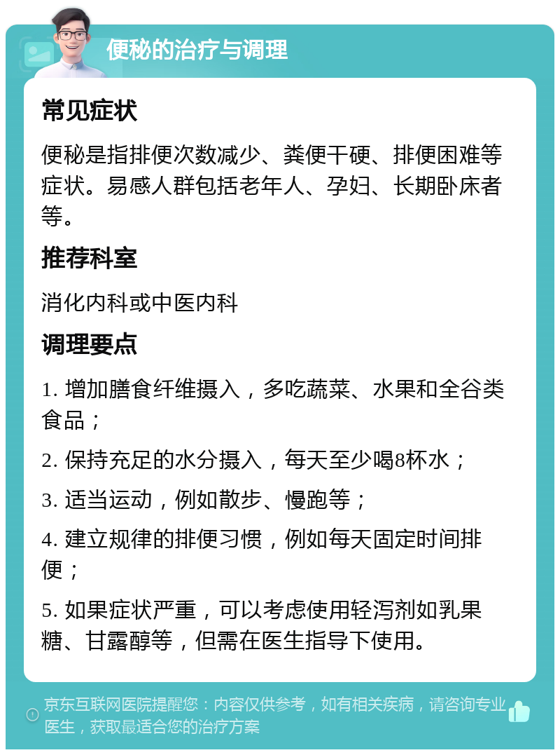 便秘的治疗与调理 常见症状 便秘是指排便次数减少、粪便干硬、排便困难等症状。易感人群包括老年人、孕妇、长期卧床者等。 推荐科室 消化内科或中医内科 调理要点 1. 增加膳食纤维摄入，多吃蔬菜、水果和全谷类食品； 2. 保持充足的水分摄入，每天至少喝8杯水； 3. 适当运动，例如散步、慢跑等； 4. 建立规律的排便习惯，例如每天固定时间排便； 5. 如果症状严重，可以考虑使用轻泻剂如乳果糖、甘露醇等，但需在医生指导下使用。