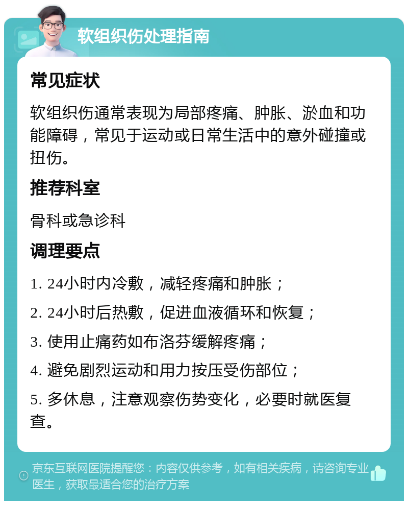 软组织伤处理指南 常见症状 软组织伤通常表现为局部疼痛、肿胀、淤血和功能障碍，常见于运动或日常生活中的意外碰撞或扭伤。 推荐科室 骨科或急诊科 调理要点 1. 24小时内冷敷，减轻疼痛和肿胀； 2. 24小时后热敷，促进血液循环和恢复； 3. 使用止痛药如布洛芬缓解疼痛； 4. 避免剧烈运动和用力按压受伤部位； 5. 多休息，注意观察伤势变化，必要时就医复查。